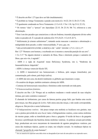 * É descrito em Rm 1.27 (que deve ser lido imediatamente).
* É proibido no Antigo Testamento e punido com morte (Lv 18.22; 20.13; Dt 23.17,18).
* É igualmente condenado no Novo Testamento: (1 Co 6.9; 1 Tm 1.10; Ap 21.8; 22.15).
* Os termos “cães” e “porcos” em Apocalipse 22.15; Dt 23.18; Mt 7.6, referem-se a esta
abominação.
* Este é um dos pecados que caracterizou a vida em Sodoma, trazendo julgamento divino sobre
todos os pecados ali. É o pecado de sodomia (Gn 19.5,24,25; 1 Co 6.9; Jd 7).
* Infelizmente já criaram eufemismos12, tentando assim mascarar e amenizar a abominação e
malignidade deste pecado, a saber: transexualidade, 3º sexo, gay, etc.
 * RELACIONAMENTO ENTRE A DOENÇA DE “AIDS” EM RM 1.27 E 1 CO 3.17ª.
Rm 1.27 “Homens com homens, e recebendo em si mesmos a merecida punição do seu erro”.
1 Co 3.17 “Se alguém destruir o santuário de Deus, Deus o destruirá; porque o santuário de
Deus, que sois vós, é sagrado”.
- AIDS é a sigla de Acquired/ mune Deficiency Syndrome, isto é, “Síndrome da
Imunodeficiência Adquirida”.
- AIDS é a doença venera do Século XX.
- A AIDS é transmissível nos homossexuais e lésbicas, pelo sangue (transfusão), por
contaminação, pelo sêmen, pelo beijo (saliva).
- A AIDS não tem cura; ela destrói totalmente os glóbulos que imunizam o corpo.
- Os usuários de drogas, também contraem a doença de AIDS.
- Centenas de homossexuais masculinos e femininos estão morrendo em toda parte.
* O homossexualismo feminino.
É descrito em Rm 1.26 “Porque até as mulheres mudaram o modo natural de suas relações
íntimas, por outro contrário à natureza”.
É chamado de lesbianismo, por causa da famosa poetisa grega Safo, que fundou uma escola
para moças, nas ilhas gregas de Lesbos. Safo amou uma das moças, e não sendo correspondida,
afogou-se. Daí provém o nome lesbianismo.
* O linfogranuloma venéreo. Até pouco tempo esta moléstia se localizava nos genitais, mas
com a pratica pervertida do sexo bucal, tanto o linfogranuloma venéreo, como outras moléstias
do mesmo grupo, estão se transferido para a boca e garganta. O tecido da boca e da garganta
favorece a proliferação das bactérias destas moléstias venéreas. As práticas sexuais pervertidas
hoje, produziram um novo mecanismo de transmissão de agentes patogênicos venéreos, por
causa das mudanças tópicas, quanto ao corpo, nas relações sexuais. As mudanças tópicas na
chamada “geografia do corpo humano”.
12
     Ato ou maneira de expressar uma idéia triste ou desagradável por meio de uma palavra ou expressão suave.
 