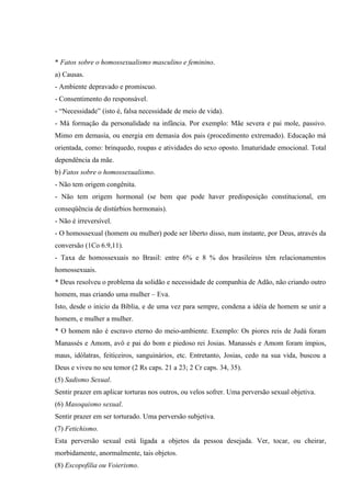 * Fatos sobre o homossexualismo masculino e feminino.
a) Causas.
- Ambiente depravado e promiscuo.
- Consentimento do responsável.
- “Necessidade” (isto é, falsa necessidade de meio de vida).
- Má formação da personalidade na infância. Por exemplo: Mãe severa e pai mole, passivo.
Mimo em demasia, ou energia em demasia dos pais (procedimento extremado). Educação má
orientada, como: brinquedo, roupas e atividades do sexo oposto. Imaturidade emocional. Total
dependência da mãe.
b) Fatos sobre o homossexualismo.
- Não tem origem congênita.
- Não tem origem hormonal (se bem que pode haver predisposição constitucional, em
conseqüência de distúrbios hormonais).
- Não é irreversível.
- O homossexual (homem ou mulher) pode ser liberto disso, num instante, por Deus, através da
conversão (1Co 6.9,11).
- Taxa de homossexuais no Brasil: entre 6% e 8 % dos brasileiros têm relacionamentos
homossexuais.
* Deus resolveu o problema da solidão e necessidade de companhia de Adão, não criando outro
homem, mas criando uma mulher – Eva.
Isto, desde o inicio da Bíblia, e de uma vez para sempre, condena a idéia de homem se unir a
homem, e mulher a mulher.
* O homem não é escravo eterno do meio-ambiente. Exemplo: Os piores reis de Judá foram
Manassés e Amom, avô e pai do bom e piedoso rei Josias. Manassés e Amom foram ímpios,
maus, idólatras, feiticeiros, sanguinários, etc. Entretanto, Josias, cedo na sua vida, buscou a
Deus e viveu no seu temor (2 Rs caps. 21 a 23; 2 Cr caps. 34, 35).
(5) Sadismo Sexual.
Sentir prazer em aplicar torturas nos outros, ou velos sofrer. Uma perversão sexual objetiva.
(6) Masoquismo sexual.
Sentir prazer em ser torturado. Uma perversão subjetiva.
(7) Fetichismo.
Esta perversão sexual está ligada a objetos da pessoa desejada. Ver, tocar, ou cheirar,
morbidamente, anormalmente, tais objetos.
(8) Escopofilia ou Voierismo.
 