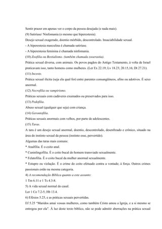 Sentir prazer em apenas ver o corpo da pessoa desejada (e nada mais).
(9) Satiríase/ Ninfomania (o mesmo que hiperestesia).
Desejo sexual exagerado, doentio mórbido, descontrolado. Insaciabilidade sexual.
- A hiperestesia masculina é chamada satiríase.
- A hiperestesia feminina é chamada ninfomania.
(10) Zoofilia ou Bestialismo. (também chamada zooerastia).
Prática sexual diversa, com animais. Os povos pagãos do Antigo Testamento, à volta de Israel
praticavam isso, tanto homens como mulheres. (Ler Ex 22.19; Lv 18.23; 20.15,16; Dt 27.21).
(11) Incesto.
Prática sexual ilícita (seja ela qual for) entre parentes consangüíneos, afins ou adotivos. É sexo
anormal.
(12) Necrofilia ou vampirismo.
Práticas sexuais com cadáveres exumados ou preservados para isso.
(13) Pedofilia.
Abuso sexual (qualquer que seja) com criança.
(14) Gerontofilia.
Práticas sexuais anormais com velhos, por parte de adolescentes.
(15) Taras.
A tara é um desejo sexual anormal, doentio, descontrolado, desenfreado e crônico, situado na
área do instinto sexual da pessoa (instinto esse, pervertido).
Algumas das taras mais comuns:
* Analfilia. É o coito anal.
* Cuninlingofilia. É o coito bucal do homem transviado sexualmente.
* Felatofilia. É o coito bucal da mulher anormal sexualmente.
* Estupro ou violação. É o crime do coito efetuado contra a vontade; à força. Outros crimes
passionais estão na mesma categoria.
4) A recomendação Bíblica quanto a este assunto:
1 Tm 6.11 e 1 Ts 4.3-8.
5) A vida sexual normal do casal.
Ler 1 Co 7.2-5; Hb 13.4.
6) Efésios 5.25, e as práticas sexuais pervertidas.
Ef 5.25 “Maridos amai vossas mulheres, como também Cristo amou a Igreja, e a si mesmo se
entregou por ela”. À luz deste texto bíblico, não se pode admitir aberrações na prática sexual
 