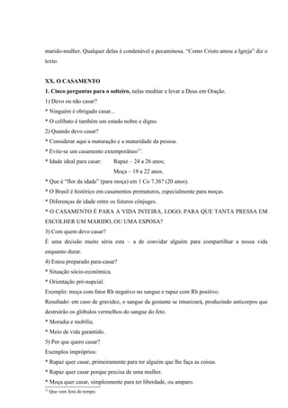 marido-mulher. Qualquer delas é condenável e pecaminosa. “Como Cristo amou a Igreja” diz o
texto.


XX. O CASAMENTO
1. Cinco perguntas para o solteiro, nelas meditar e levar a Deus em Oração.
1) Devo ou não casar?
* Ninguém é obrigado casar...
* O celibato é também um estado nobre e digno.
2) Quando devo casar?
* Considerar aqui a maturação e a maturidade da pessoa.
* Evite-se um casamento extemporâneo13.
* Idade ideal para casar:     Rapaz – 24 a 26 anos;
                              Moça – 19 a 22 anos.
* Que é “flor da idade” (para moça) em 1 Co 7.36? (20 anos).
* O Brasil é histórico em casamentos prematuros, especialmente para moças.
* Diferenças de idade entre os futuros cônjuges.
* O CASAMENTO É PARA A VIDA INTEIRA, LOGO, PARA QUE TANTA PRESSA EM
ESCOLHER UM MARIDO, OU UMA ESPOSA?
3) Com quem devo casar?
É uma decisão muito séria esta – a de convidar alguém para compartilhar a nossa vida
enquanto durar.
4) Estou preparado para-casar?
* Situação sócio-econômica.
* Orientação pré-nupcial.
Exemplo: moça com fator Rh negativo no sangue e rapaz com Rh positivo.
Resultado: em caso de gravidez, o sangue da gestante se imunizará, produzindo anticorpos que
destruirão os glóbulos vermelhos do sangue do feto.
* Moradia e mobília.
* Meio de vida garantido.
5) Por que quero casar?
Exemplos impróprios:
* Rapaz quer casar, primeiramente para ter alguém que lhe faça as coisas.
* Rapaz quer casar porque precisa de uma mulher.
* Moça quer casar, simplesmente para ter liberdade, ou amparo.
13
     Que vem fora do tempo.
 
