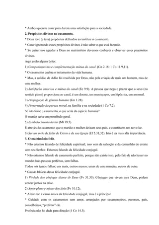 * Ambos querem casar para darem uma satisfação para a sociedade.
2. Propósitos divinos no casamento.
* Deus teve (e tem) propósitos definidos ao instituir o casamento.
* Casar ignorando esses propósitos divinos é não saber o que está fazendo.
* Se quisermos agradar a Deus no matrimônio devemos conhecer e observar esses propósitos
divinos.
Aqui estão alguns deles:
1) Companheirismo e complementação mútua do casal. (Gn 2.18; 1 Co 11.9,11).
* O casamento quebra o isolamento da vida humana.
* Mas, a solidão de Adão foi resolvida por Deus, não pela criação de mais um homem, mas de
uma mulher.
2) Satisfação amorosa e mútua do casal (Ec 9.9). A pessoa que nega o prazer que o sexo (no
sentido pleno) proporciona ao casal, é um doente, um mentecapto, um hipócrita, um anormal.
3) Propagação do gênero humano (Gn 1.28).
4) Preservação da pureza moral, na família e na sociedade (1 Co 7.2).
Se não fosse o casamento, o que seria da espécie humana?
O mundo seria um prostíbulo geral.
5) Estabelecimento do lar (Mt 19.5).
É através do casamento que o marido e mulher deixam seus pais, e constituem um novo lar.
6) Ser um meio de falar de Cristo e da sua Igreja (Ef 5.31,32). Isto é da mais alta importância.
3. O matrimônio feliz.
* Não estamos falando de felicidade espiritual; isso vem da salvação e da comunhão do crente
com seu Senhor. Estamos falando da felicidade conjugal.
* Não estamos falando de casamento perfeito, porque não existe isso, pelo fato de não haver no
mundo duas pessoas perfeitas, sem falhas.
Todos nós temos falhas; uns mais, outros menos; umas de uma maneira, outros de outra.
* Causas básicas dessa felicidade conjugal.
1) Piedade dos cônjuges diante de Deus (Pv 31.30). Cônjuges que vivem para Deus, podem
vencer juntos na crise.
2) Amor pleno e mútuo dos dois (Pv 10.12).
* Amor não é causa única da felicidade conjugal, mas é a principal.
* Cuidado com os casamentos sem amor, arranjados por casamenteiros, parentes, pais,
conselheiros, “profetas” etc.
Profecia não foi dada para direção (1 Co 14.3).
 