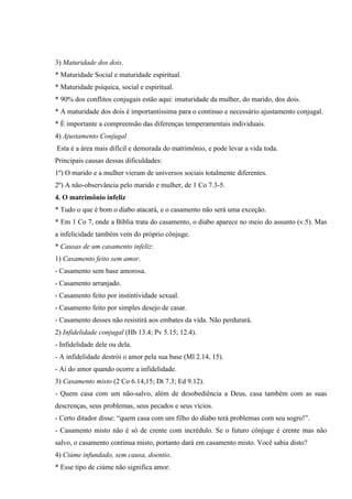 3) Maturidade dos dois.
* Maturidade Social e maturidade espiritual.
* Maturidade psíquica, social e espiritual.
* 90% dos conflitos conjugais estão aqui: imaturidade da mulher, do marido, dos dois.
* A maturidade dos dois é importantíssima para o continuo e necessário ajustamento conjugal.
* É importante a compreensão das diferenças temperamentais individuais.
4) Ajustamento Conjugal
Esta é a área mais difícil e demorada do matrimônio, e pode levar a vida toda.
Principais causas dessas dificuldades:
1º) O marido e a mulher vieram de universos sociais totalmente diferentes.
2º) A não-observância pelo marido e mulher, de 1 Co 7.3-5.
4. O matrimônio infeliz
* Tudo o que é bom o diabo atacará, e o casamento não será uma exceção.
* Em 1 Co 7, onde a Bíblia trata do casamento, o diabo aparece no meio do assunto (v.5). Mas
a infelicidade também vem do próprio cônjuge.
* Causas de um casamento infeliz:
1) Casamento feito sem amor.
- Casamento sem base amorosa.
- Casamento arranjado.
- Casamento feito por instintividade sexual.
- Casamento feito por simples desejo de casar.
- Casamento desses não resistirá aos embates da vida. Não perdurará.
2) Infidelidade conjugal (Hb 13.4; Pv 5.15; 12.4).
- Infidelidade dele ou dela.
- A infidelidade destrói o amor pela sua base (Ml 2.14, 15).
- Ai do amor quando ocorre a infidelidade.
3) Casamento misto (2 Co 6.14,15; Dt 7.3; Ed 9.12).
- Quem casa com um não-salvo, além de desobediência a Deus, casa também com as suas
descrenças, seus problemas, seus pecados e seus vícios.
- Certo ditador disse: “quem casa com um filho do diabo terá problemas com seu sogro!”.
- Casamento misto não é só de crente com incrédulo. Se o futuro cônjuge é crente mas não
salvo, o casamento continua misto, portanto dará em casamento misto. Você sabia disto?
4) Ciúme infundado, sem causa, doentio.
* Esse tipo de ciúme não significa amor.
 