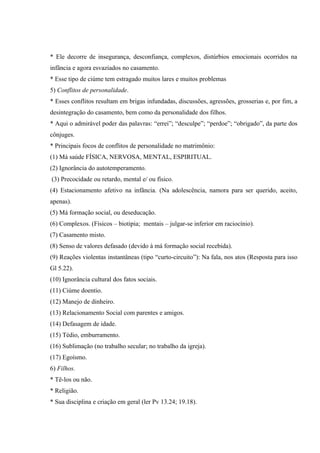 * Ele decorre de insegurança, desconfiança, complexos, distúrbios emocionais ocorridos na
infância e agora esvaziados no casamento.
* Esse tipo de ciúme tem estragado muitos lares e muitos problemas
5) Conflitos de personalidade.
* Esses conflitos resultam em brigas infundadas, discussões, agressões, grosserias e, por fim, a
desintegração do casamento, bem como da personalidade dos filhos.
* Aqui o admirável poder das palavras: “errei”; “desculpe”; “perdoe”; “obrigado”, da parte dos
cônjuges.
* Principais focos de conflitos de personalidade no matrimônio:
(1) Má saúde FÍSICA, NERVOSA, MENTAL, ESPIRITUAL.
(2) Ignorância do autotemperamento.
(3) Precocidade ou retardo, mental e/ ou físico.
(4) Estacionamento afetivo na infância. (Na adolescência, namora para ser querido, aceito,
apenas).
(5) Má formação social, ou deseducação.
(6) Complexos. (Físicos – biotipia; mentais – julgar-se inferior em raciocínio).
(7) Casamento misto.
(8) Senso de valores defasado (devido à má formação social recebida).
(9) Reações violentas instantâneas (tipo “curto-circuito”): Na fala, nos atos (Resposta para isso
Gl 5.22).
(10) Ignorância cultural dos fatos sociais.
(11) Ciúme doentio.
(12) Manejo de dinheiro.
(13) Relacionamento Social com parentes e amigos.
(14) Defasagem de idade.
(15) Tédio, emburramento.
(16) Sublimação (no trabalho secular; no trabalho da igreja).
(17) Egoísmo.
6) Filhos.
* Tê-los ou não.
* Religião.
* Sua disciplina e criação em geral (ler Pv 13.24; 19.18).
 