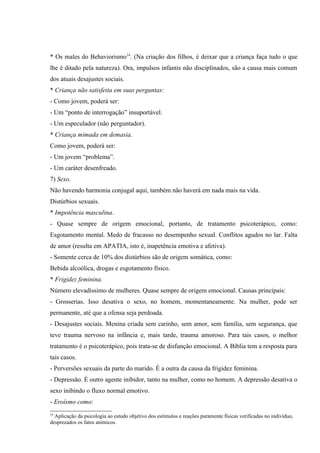 * Os males do Behaviorismo14. (Na criação dos filhos, é deixar que a criança faça tudo o que
lhe é ditado pela natureza). Ora, impulsos infantis não disciplinados, são a causa mais comum
dos atuais desajustes sociais.
* Criança não satisfeita em suas perguntas:
- Como jovem, poderá ser:
- Um “ponto de interrogação” insuportável.
- Um especulador (não perguntador).
* Criança mimada em demasia.
Como jovem, poderá ser:
- Um jovem “problema”.
- Um caráter desenfreado.
7) Sexo.
Não havendo harmonia conjugal aqui, também não haverá em nada mais na vida.
Distúrbios sexuais.
* Impotência masculina.
- Quase sempre de origem emocional, portanto, de tratamento psicoterápico, como:
Esgotamento mental. Medo de fracasso no desempenho sexual. Conflitos agudos no lar. Falta
de amor (resulta em APATIA, isto é, inapetência emotiva e afetiva).
- Somente cerca de 10% dos distúrbios são de origem somática, como:
Bebida alcoólica, drogas e esgotamento físico.
* Frigidez feminina.
Número elevadíssimo de mulheres. Quase sempre de origem emocional. Causas principais:
- Grosserias. Isso desativa o sexo, no homem, momentaneamente. Na mulher, pode ser
permanente, até que a ofensa seja perdoada.
- Desajustes sociais. Menina criada sem carinho, sem amor, sem família, sem segurança, que
teve trauma nervoso na infância e, mais tarde, trauma amoroso. Para tais casos, o melhor
tratamento é o psicoterápico, pois trata-se de disfunção emocional. A Bíblia tem a resposta para
tais casos.
- Perversões sexuais da parte do marido. É a outra da causa da frigidez feminina.
- Depressão. É outro agente inibidor, tanto na mulher, como no homem. A depressão desativa o
sexo inibindo o fluxo normal emotivo.
- Eroísmo como:
14
  Aplicação da psicologia ao estudo objetivo dos estímulos e reações puramente físicas verificadas no indivíduo,
desprezados os fatos anímicos.
 