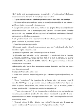 12) A família cristã (e conseguintemente o jovem cristão) e o “conflito cultural”. Defasagem
no senso de valores. Problemas de avaliação por causa de cultura.
3. O quase total despreparo e desinformação do rapaz e da moça sobre seus assuntos
* É de pasmar a ignorância dos jovens quanto ao conhecimento sistemático de seus assuntos e
problemas, ligados à sexualidade e à vida amorosa.
* Eles procuram conhecer muita coisa, exceto os seus próprios fatos; seu comportamento
intimo amoroso. Eles e elas se preparam para quase tudo nesta vida, menos para o casamento
que se segue a um namoro e noivado repletos de fatos sociais e amorosos que vão influir
decisivamente na felicidade do casamento.
* Esta ignorância resulta numa série interminável de males físicos, sociais e espirituais para o
jovem e seu futuro lar, caso venha se casar.
* Causas básicas desta desinformação:
1) Orientação negativa e infantil sobre assuntos do sexo, tipo: “você não pode saber disso”,
mas não se explica por que não pode.
2) Orientação fragmentada sobre o assunto; tipo colcha de retalhos.
3) Orientação falsa, mas dita e aceita como cientifica, quando nada tem de cientifica.
DEVEMOS DISCERNIR DE UMA VEZ POR TODAS O QUE É CIÊNCIA E O QUE É
PRESSUPOSTO OU FILOSOFIA SOBRE A CIÊNCIA. Pressuposto ou hipótese, ou filosofia
sobre a ciência, não é ciência.
4) Preconceitos sobre o sexo. Isso, por causa da sua atual deturpação. Mas Deus não criou o
sexo deturpado como está.
Exemplos de Preconceitos sobre o sexo:
* Muitos casais (inclusive evangélicos), pensam que o sexo não faz parte do plano divino para
o casal.
* “O sexo é pecaminoso”. Ora, pecaminoso é o ser humano todo, e não somente à parte do
sexo. Rm 7.18 “Porque eu sei que em mim, isto é, na minha carne, não habita bem algum; com
efeito, o querer o bem está mim, mas o efetuá-lo não está”. Tg 1.14 “Cada um, porém, é
tentado, quando atraído e engodado pela sua própria concupiscência”.
  * “Fulano caiu em pecado”. Se esta frase quer dizer pecado do sexo, isto equivale dizer que
os demais pecados não são pecados. Ou então estamos maximizando os pecados do sexo e
minimizando todos os demais. Isto é preconceito contra o sexo. É má compreensão do assunto,
sob o enfoque bíblico.
* “O pecado original de Adão e Eva foi o ato conjugal”. Ora muito antes da queda (que
ocorreu em Gênesis 3), Deus dissera ao casal: “Multiplicai-vos e enchei a Terra”.
 