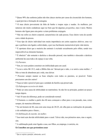 * Quase 90% das senhoras judias não têm câncer uterino por causa da circuncisão dos homens,
a qual previne a formação de esmegma.
* O mau cheiro proveniente da falta de banho e roupas sujas e suadas. As mulheres, por
natureza são muito cuidadosas aqui (se bem que há algumas porquinhas, mas é raro). Muitos
homens não ligam para esta parte e criam problemas conjugais.
* Não me refiro ao cheiro corporal, característico de cada pessoa. Esse cheiro varia de acordo
com a idade da pessoa.
* Esse tipo de cheiro individual tem muita importância em certos aspectos afetivos, uma vez
que o perfume esta ligado a afetividade, e por isso facilmente memorizável pela vida inteira.
* É oportuno dizer que a maioria dos animais é excitado sexualmente pelo olfato, sendo isso
impercebível ao elemento humano.
* É obnóxio17 não somente o desleixo e descuido pessoal, mas também o descuido e desleixo
ambiental da casa toda e do espaço à sua volta.
11) Parentes.
* Sim, às vezes podem constituir em infelicidade para um casal.
* Levar a sério Mt 19.5, onde a Bíblia fala em “deixará pai e mãe, e se unirá a uma mulher...”
Não se trata de abandonar pai e mãe, mas deixar.
* Procurar sempre manter as boas relações com todos os parentes, se possível. Todos
precisamos uns dos outros!
* Faça-se todo o possível para que a unidade da família seja preservada.
12) Defasagem excessiva de idade.
* Pode ser uma causa de infelicidade no matrimônio. Se não for no principio, poderá ser pouco
tempo depois.
* Até 10 anos de diferença, pode ser considerado normal.
* O homem e a mulher a partir dos 60 anos começam a olhar para o seu passado, mas, como
sempre, de maneiras diferentes.
* Se um homem de 60, casa com uma moça de 20-25, ele olha para as realizações do passado,
e ela sonhadora para o futuro...
13) Sublimação do marido; da mulher.
* Isso trará sem duvida infelicidade para o casal. Talvez não, nos primeiros anos, mas a seguir,
sim.
* A sublimação pode estar ligada a casa, aos filhos, ao emprego, à carreira, etc.
5) Conselhos aos que pretendem casar


17
     Que se sujeita a punição, submissão, servil.
 