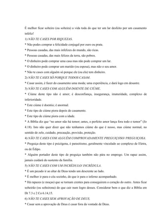 É melhor ficar solteiro (ou solteira) a vida toda do que ter um lar desfeito por um casamento
infeliz!
1) NÃO TE CASES POR RIQUEZAS.
* Não podes comprar a felicidade conjugal por ouro ou prata.
* Pessoas casadas, das mais infelizes do mundo, são ricas.
* Pessoas casadas, das mais felizes da terra, são pobres.
* O dinheiro pode comprar uma casa mas não pode comprar um lar.
* O dinheiro pode comprar um marido (ou esposa), mas não o seu amor.
* Não te cases com alguém só porque ele (ou ela) tem dinheiro.
2) NÃO TE CASES SÓ PORQUE TODOS CASAM.
* Casar assim, é fazer do casamento uma moda; uma experiência, e dará logo em desastre.
3) NÃO TE CASES COM ALGUÉM DOENTE DE CIÚME.
* Ciúme deste tipo não é amor; é desconfiança, insegurança, imaturidade, complexo de
inferioridade.
* Este ciúme é doentio; é anormal.
* Este tipo de ciúme piora depois do casamento.
* Este tipo de ciúme piora com a idade.
* A Bíblia diz que “no amor não há temor; antes, o perfeito amor lança fora todo o temor” (Jo
4.18). Isto não quer dizer que não tenhamos ciúme do que é nosso, mas ciúme normal, no
sentido de zelo, cuidado, precaução, provisão, proteção.
4) NÃO TE CASES COM ALGUÉM COMPROVADAMENTE PREGUIÇOSO/ PREGUIÇOSA.
* Preguiça deste tipo é psicógena, é parasitismo, geralmente vinculado ao complexo de Eletra,
ou de Édipo.
* Alguém portador deste tipo de preguiça também não pára no emprego. Um rapaz assim,
jamais cuidará do sustento da família.
5) NÃO TE CASES COM UM INCRÉDULO/ INCRÉDULA.
* É um pecado ir ao altar de Deus tendo um descrente ao lado.
* É melhor ir para o céu sozinho, do que ir para o inferno acompanhado.
* Há rapazes (e moças) que se tornam crentes para conseguirem o coração do outro. Antes ficar
solteirão (ou solteirona) do que cair num logro desses. Considerar bem o que diz a Bíblia em
Dt 7.3 e 2 Co 6.14,15.
6) NÃO TE CASES SEM APROVAÇÃO DE DEUS.
* Casar sem a aprovação de Deus é casar fora da vontade de Deus.
 