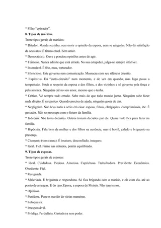 * Filho “cobrador”.
8. Tipos de maridos.
Treze tipos gerais de maridos:
* Ditador. Manda sozinho, sem ouvir a opinião da esposa, nem se ninguém. Não dá satisfação
de seus atos. É tirano cruel. Sem amor.
* Democrático. Ouve e pondera opiniões antes de agir.
* Teimoso. Nunca admite que está errado. Na sua estupidez, julga-se sempre infalível.
* Insensível. É frio, mau, torturador.
* Silencioso. Este governa sem comunicação. Massacra com seu silêncio doentio.
* Explosivo. Dá “curto-circuito” num momento, e de vez em quando, mas logo passa a
tempestade. Perde o respeito da esposa e dos filhos, e dos vizinhos e só governa pela força e
pela ameaça. Ninguém crê no seu amor, mesmo que o tenha.
* Crítico. Vê sempre tudo errado. Sabe mais do que todo mundo junto. Ninguém sabe fazer
nada direito. É sarcástico. Quando precisa de ajuda, ninguém gosta de dar.
* Negligente. Não leva nada a sério em casa: esposa, filhos, obrigações, compromissos, etc. É
gastador. Não se preocupa com o futuro da família.
* Indeciso. Não toma decisões. Outros tomam decisões por ele. Quase tudo fica para fazer na
família.
* Hipócrita. Fala bem da mulher e dos filhos na ausência, mas é hostil, calado e briguento na
presença.
* Ciumento (sem causa). É imaturo, desconfiado, inseguro.
* Ideal. Fiel. Firme nas atitudes, porém equilibrado.
9. Tipos de esposas.
Treze tipos gerais de esposas:
* Ideal. Cuidadosa. Piedosa. Amorosa. Caprichosa. Trabalhadora. Previdente. Econômica.
Obediente. Fiel.
* Resignada.
* Malcriada. É briguenta e respondona. Só fica brigando com o marido, e ele com ela, até ao
ponto de ameaças. É do tipo Zípora, a esposa de Moisés. Não tem temor.
* Opiniosa.
* Punidora. Pune o marido de várias maneiras.
* Fofoqueira.
* Irresponsável.
* Pródiga. Perdulária. Gastadeira sem poder.
 