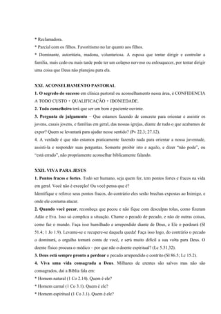 * Reclamadora.
* Parcial com os filhos. Favoritismo no lar quanto aos filhos.
* Dominante, autoritária, madona, voluntariosa. A esposa que tentar dirigir e controlar a
família, mais cedo ou mais tarde pode ter um colapso nervoso ou enlouquecer, por tentar dirigir
uma coisa que Deus não planejou para ela.


XXI. ACONSELHAMENTO PASTORAL
1. O segredo do sucesso em clínica pastoral ou aconselhamento nessa área, é CONFIDENCIA
A TODO CUSTO + QUALIFICAÇÃO + IDONIEDADE.
2. Todo conselheiro terá que ser um bom e paciente ouvinte.
3. Pergunta de julgamento – Que estamos fazendo de concreto para orientar e assistir os
jovens, casais jovens, e famílias em geral, das nossas igrejas, diante de tudo o que acabamos de
expor? Quem se levantará para ajudar nesse sentido? (Pv 22.3; 27.12).
4. A verdade é que não estamos praticamente fazendo nada para orientar a nossa juventude,
assisti-la e responder suas perguntas. Somente proibir isto e aquilo, e dizer “não pode”, ou
“está errado”, não propriamente aconselhar biblicamente falando.


XXII. VIVA PARA JESUS
1. Pontos fracos e fortes. Todo ser humano, seja quem for, tem pontos fortes e fracos na vida
em geral. Você não é exceção! Ou você pensa que é?
Identifique e reforce seus pontos fracos, do contrário eles serão brechas expostas ao Inimigo, e
onde ele costuma atacar.
2. Quando você pecar, reconheça que pecou e não fique com desculpas tolas, como fizeram
Adão e Eva. Isso só complica a situação. Chame o pecado de pecado, e não de outras coisas,
como faz o mundo. Faça isso humilhado e arrependido diante de Deus, e Ele o perdoará (Sl
51.4; 1 Jo 1.9). Levante-se e recupere-se daquela queda! Faça isso logo, do contrário o pecado
o dominará, o orgulho tomará conta de você, e será muito difícil a sua volta para Deus. O
doente físico procura o médico – por que não o doente espiritual? (Lc 5.31,32).
3. Deus está sempre pronto a perdoar o pecado arrependido e contrito (Sl 86.5; Lc 15.2).
4. Viva uma vida consagrada a Deus. Milhares de crentes são salvos mas não são
consagrados, daí a Bíblia fala em:
* Homem natural (1 Co 2.14). Quem é ele?
* Homem carnal (1 Co 3.1). Quem é ele?
* Homem espiritual (1 Co 3.1). Quem é ele?
 