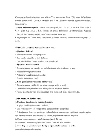 Consagração é dedicação, amor total a Deus. Viva no temor de Deus. “Pelo temor do Senhor os
homens evitam o mal” (Pv 16.6). O crente pela fé em Deus torna-se livre, e pelo amor a Deus,
torna-se servo.
5. Sobre a vida consagrada. Sobre a vida consagrada, ler: 1 Ts 5.23; 1 Rs 20.4; 2 Sm 19.38; 2
Cr 7.14; Rm 8.2; 12.1,2; Ef 5.18. Não seja um cristão de fachada! De exterioridades! Veja que
1 Ts 5.23, diz: “espírito, alma e corpo”, isto é, todo o nosso ser.
Cresça sempre em Cristo! Todo crescimento é sempre resultado de uma transformação (2 Co
3.18).


XXIII. AS MAIORES PERGUNTAS DA VIDA
1. Que farei de Deus?
* Tem a ver com atua salvação pessoal.
* Tua escolha e decisão ao lado de Jesus.
* Que farei de Jesus Cristo? Aceitá-Lo ou rejeitá-Lo?
2. Que farei da minha vida?
* Tem a ver com a tua vocação, teu trabalho, tua carreira, teu futuro na vida.
* Pode ser a vocação ministerial.
* Pode ser a vocação material, secular.
* É muito sério isto na vida!
3. Com quem compartilharei a minha vida?
* Tem a ver com a escolha do teu futuro cônjuge (se for o caso).
* Uma má escolha poderá ter más conseqüências pelo resto da vida.
* Nossas escolhas revelam o nosso caráter, bem como onde está o nosso coração.


XXIV. OBSERVAÇÕES FINAIS
1. Comissão de orientação e aconselhamento.
* A igreja local deve ativar esta comissão.
* Esta comissão deve ser competente e idônea em todos os sentidos.
* A igreja deve fazer ver aos jovens os benefícios e recompensas espirituais, morais, sociais
que terão ao andarem nos caminhos do Senhor, segundo as Escrituras Sagradas.
2. Congressos, encontros e confraternizações de Jovens.
Incluam esses assuntos do jovem e da família cristã nos seus temários.
3. Três flagelos que atualmente fustigam a juventude em todo o mundo.
Jovens fujam desse trio satânico:
 