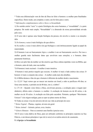 * Toda essa diferenciação vem do fato de Deus ter feito o homem e a mulher para finalidades
especificas. Deste modo, um completa o outro; um foi feito para o outro.
* Informações complementares sobre o Sexo e a Sexualidade.
1) No sentido estrito “sexo” é a parte fisiológica dos seres humanos, e “sexualidade”, é a parte
psíquica. De modo mais amplo, “Sexualidade” é a dimensão da nossa personalidade ativada
pelo sexo.
2) O sexo não é apenas uma função biológica da pessoa; ele envolve a mente e as emoções
dela.
3) No homem, o sexo é mais biológico do que afetivo.
4) Na mulher, o sexo é mais afetivo do que biológico e está intrinsecamente ligado ao papel da
maternidade.
5) O homem é um ser basicamente lógico, a mulher é um ser basicamente emotivo. Por isso a
mulher guarda mais facilmente datas que envolvem suas emoções; e o homem, datas
puramente históricas.
6) Deve ser pelo fato da mulher ser tão emotiva que Deus ordena repetidas vezes na Bíblia, que
o homem, antes de tudo, ame sua mulher.
7) O homem é mais racional - A mulher é mais intuitiva.
O homem é mais pratico naquilo que executa. A mulher vê mais o lado estético das coisas. O
homem vê mais o conjunto das coisas – A mulher cuida mais dos detalhes.
8) A Bíblia destaca o fato de que o homem é diferente da mulher desde o nascimento.
Lv 12.2-5 “Aqui vemos que ao nascer um menino em Israel, a mãe se purificava 40 dias; se
fosse uma menina, o período era de 80 dias, isto é, o dobro”.
Lv 27.1-8 – Quando votos feitos a Deus, envolviam pessoas, a avaliação para o resgate (por
dinheiro), diferia entre o homem e a mulher. A avaliação do homem era de 60 siclos; e da
mulher era de 30 siclos. A avaliação era feita pelo sacerdote. Portanto, qualquer “Movimento
Unissex” é de origem maligna, para se opor ao plano eterno de Deus.
9) Todas as coisas vivas do universo devem sua vida ao principio do sexo:
* Reino Vegetal – Plantas, vegetais, árvores em geral.
* Reino Animal – Animais, peixes, aves, insetos.
* Gênero Humano – Para se construir uma família é preciso sexo.
10) O sexo é uma dádiva de Deus, para ser utilizado conforme os princípios expostos na Sua
Palavra, e um desses princípios é que ele (o sexo) só se realiza através do casamento.
5. A Igreja e a Sexualidade
 