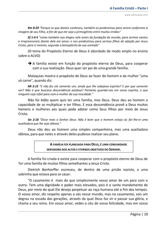 A Família Cristã – Parte I
www.oDiscipulo.com
Página | 10
Rm 8:29 "Porque os que dantes conheceu, também os predestinou para serem conformes à
imagem de seu Filho, a fim de que ele seja o primogênito entre muitos irmãos"
Ef 1:4-5 "como também nos elegeu nele antes da fundação do mundo, para sermos santos
e irrepreensíveis diante dele em amor; e nos predestinou para sermos filhos de adoção por Jesus
Cristo, para si mesmo, segundo o beneplácito de sua vontade"
(O tema do Propósito Eterno de Deus é abordado de modo amplo no ensino
sobre o ALVO)
 A família existe em função do propósito eterno de Deus, para cooperar
com a sua realização. Deus quer ser pai de uma grande família.
Malaquias mostra o propósito de Deus ao fazer do homem e da mulher "uma
só carne", quando diz:
Ml 2:15 "E não fez ele somente um, ainda que lhe sobejava espírito? E por que somente
um? Não é que buscava descendência piedosa? Portanto guardai-vos em vosso espírito, e que
ninguém seja infiel para com a mulher da sua mocidade."
Não foi Adão quem quis ter uma família, mas Deus. Deus deu ao homem a
capacidade de se multiplicar e ter filhos. E essa descendência provê a Deus muitos
homens e mulheres aos quais pode adotar como Seus filhos por meio de Jesus
Cristo.
Gn 2:18 "Disse mais o Senhor Deus: Não é bom que o homem esteja só; far-lhe-ei uma
auxiliadora que lhe seja idônea."
Deus não deu ao homem uma simples companheira, mas uma auxiliadora
idônea, para que neles e através deles pudesse realizar seu plano.
A família foi criada e existe para cooperar com o propósito eterno de Deus de
Ter uma família de muitos filhos semelhantes a Jesus Cristo.
Dietrich Bonhorffer escreveu, de dentro de uma prisão nazista, a uma
sobrinha que estava para se casar:
"O casamento é mais do que simplesmente vosso amor de um para com o
outro. Tem uma dignidade e poder mais elevados, pois é o santo mandamento de
Deus, por meio do qual Ele deseja perpetuar ao raça humana até o fim dos tempos.
O vosso amor, diz respeito apenas a vós nesse mundo, mas no casamento, sois um
degrau na escada das gerações, através da qual Deus faz vir e passar sua glória, e
chama a seu reino. Em vosso amor, vedes o céu de vossa felicidade, mas em vosso
A FAMÍLIA FOI PLANEJADA PARA DEUS, É UMA COMUNIDADE
SERVIDORA DOS ALTOS E ETERNOS OBJETIVOS DO SENHOR.
 