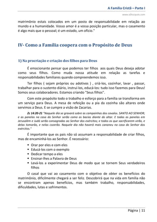 A Família Cristã – Parte I
www.oDiscipulo.com
Página | 11
matrimônio estais colocados em um posto de responsabilidade em relação ao
mundo e a humanidade. Vosso amor é a vossa posição particular, mas o casamento
é algo mais que o pessoal; é um estado, um ofício."
IV- Como a Família coopera com o Propósito de Deus
1) Na procriação e criação dos filhos para Deus
É emocionante pensar que podemos ter filhos aos quais Deus deseja adotar
como seus filhos. Como muda nossa atitude em relação as tarefas e
responsabilidades familiares quando compreendemos isso.
Ter filhos ( sejam próprios ou adotivos ) , criá-los, cozinhar, lavar , passar,
trabalhar para o sustento diário, instruí-los, educá-los: tudo isso fazemos para Deus!
Somos seus colaboradores. Estamos criando "Seus filhos".
Com este propósito todo o trabalho e esforço para a família se transforma em
um serviço para Deus. A mesa de refeição ou a pia da cozinha são altares onde
servimos a Deus. E se cumpre a visão de Zacarias.
Zc 14:20-21 "Naquele dia se gravará sobre as campainhas dos cavalos. SANTO AO SENHOR;
e as panelas na casa do Senhor serão como as bacias diante do altar. E todas as panelas em
Jerusalém e Judá serão consagradas ao Senhor dos exércitos; e todos os que sacrificarem virão, e
delas tomarão, e nelas cozerão. Naquele dia não haverá mais cananeu na casa do Senhor dos
exércitos."
É importante que os pais não só assumam a responsabilidade de criar filhos,
mas de encaminhá-los ao Senhor. É necessário:
 Orar por eles e com eles
 Educá-los com o exemplo
 Dedicar tempo a eles
 Ensinar-lhes a Palavra de Deus
 Levá-los a experimentar Deus de modo que se tornem Seus verdadeiros
filhos
O casal que vai ao casamento com o objetivo de obter os benefícios do
matrimônio, dificilmente chegará a ser feliz. Descobrirá que na vida em família não
se encontram apenas benefícios, mas também trabalho, responsabilidades,
dificuldades, lutas e sofrimentos.
 