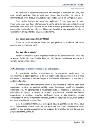 A Família Cristã – Parte I
www.oDiscipulo.com
Página | 12
Ao contrario, o casamento que vive para cumprir o propósito de Deus, tem
uma atitude positiva. Não se amargura diante das tragédias, da luta e do
sofrimento; ao invés disso, é feliz, sabendo que toda a vida é um serviço para Deus.
Essa família desfruta de benefícios legítimos? É claro que sim, é muito
importante saber que Deus não forma uma família para si mesmo as custas da nossa
felicidade. Deus quer que sejamos felizes e desfrutemos plenamente os benefícios
que a vida em família nos oferece. Mas esses benefícios são secundários, são os
"acessórios". O importante é seu propósito eterno.
E os casais que não podem ter filhos?
Todos os casais podem ter filhos, seja por gerá-los ou adotá-los. Há tantas
crianças que precisam de pais!
E os que não se casam?
Podem se dedicar a outros aspectos do serviço na obra do Senhor. Jesus não
se casou. Paulo não teve família. Mas os dois viveram totalmente entregues a
cumprir o propósito de Deus.
2) Na formação e desenvolvimento do ser humano
A convivência familiar proporciona as circunstâncias ideais para nos
conhecermos e aperfeiçoarmos. O lar é o lugar onde nossos defeitos ficam mais
evidentes. O homem e a mulher chegam a se conhecer e descobrir a si mesmos no
ambiente familiar.
É na convivência familiar que se forma o nosso caráter e também onde mais
precisamos praticar as virtudes cristãs: amor, humildade, paciência, bondade
mansidão, etc. Ali aprendemos a responsabilidade, a diligência, a submissão, a
delicadeza, o serviço, a ordem, o respeito, a tolerância. Vivendo em família
aprendemos a perdoar, suportar, confessar, negar a nós mesmos, exercer
autoridade em amor, corrigir com bondade, sacrificar-nos pelos outros, orar, confiar
em Deus, administrar, compartilhar.
O lar é a escola de formação, tanto para os pais quanto para os filhos. Deus
usa a convivência familiar mais do que qualquer coisa para transformar nosso
caráter, já que deseja nos conformar na imagem de Seu Filho, de acordo com seu
propósito eterno. (Rm8:29)
 