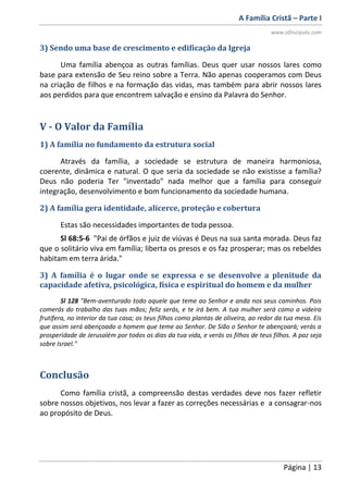 A Família Cristã – Parte I
www.oDiscipulo.com
Página | 13
3) Sendo uma base de crescimento e edificação da Igreja
Uma família abençoa as outras famílias. Deus quer usar nossos lares como
base para extensão de Seu reino sobre a Terra. Não apenas cooperamos com Deus
na criação de filhos e na formação das vidas, mas também para abrir nossos lares
aos perdidos para que encontrem salvação e ensino da Palavra do Senhor.
V - O Valor da Família
1) A família no fundamento da estrutura social
Através da família, a sociedade se estrutura de maneira harmoniosa,
coerente, dinâmica e natural. O que seria da sociedade se não existisse a família?
Deus não poderia Ter "inventado" nada melhor que a família para conseguir
integração, desenvolvimento e bom funcionamento da sociedade humana.
2) A família gera identidade, alicerce, proteção e cobertura
Estas são necessidades importantes de toda pessoa.
Sl 68:5-6 "Pai de órfãos e juiz de viúvas é Deus na sua santa morada. Deus faz
que o solitário viva em família; liberta os presos e os faz prosperar; mas os rebeldes
habitam em terra árida."
3) A família é o lugar onde se expressa e se desenvolve a plenitude da
capacidade afetiva, psicológica, física e espiritual do homem e da mulher
Sl 128 "Bem-aventurado todo aquele que teme ao Senhor e anda nos seus caminhos. Pois
comerás do trabalho das tuas mãos; feliz serás, e te irá bem. A tua mulher será como a videira
frutífera, no interior da tua casa; os teus filhos como plantas de oliveira, ao redor da tua mesa. Eis
que assim será abençoado o homem que teme ao Senhor. De Sião o Senhor te abençoará; verás a
prosperidade de Jerusalém por todos os dias da tua vida, e verás os filhos de teus filhos. A paz seja
sobre Israel."
Conclusão
Como família cristã, a compreensão destas verdades deve nos fazer refletir
sobre nossos objetivos, nos levar a fazer as correções necessárias e a consagrar-nos
ao propósito de Deus.
 