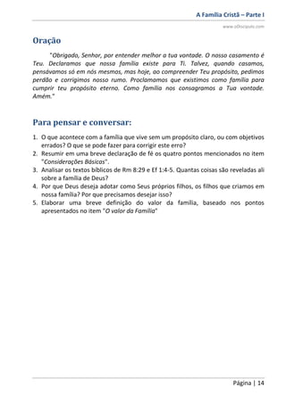 A Família Cristã – Parte I
www.oDiscipulo.com
Página | 14
Oração
"Obrigado, Senhor, por entender melhor a tua vontade. O nosso casamento é
Teu. Declaramos que nossa família existe para Ti. Talvez, quando casamos,
pensávamos só em nós mesmos, mas hoje, ao compreender Teu propósito, pedimos
perdão e corrigimos nosso rumo. Proclamamos que existimos como família para
cumprir teu propósito eterno. Como família nos consagramos a Tua vontade.
Amém."
Para pensar e conversar:
1. O que acontece com a família que vive sem um propósito claro, ou com objetivos
errados? O que se pode fazer para corrigir este erro?
2. Resumir em uma breve declaração de fé os quatro pontos mencionados no item
"Considerações Básicas".
3. Analisar os textos bíblicos de Rm 8:29 e Ef 1:4-5. Quantas coisas são reveladas ali
sobre a família de Deus?
4. Por que Deus deseja adotar como Seus próprios filhos, os filhos que criamos em
nossa família? Por que precisamos desejar isso?
5. Elaborar uma breve definição do valor da família, baseado nos pontos
apresentados no item "O valor da Família"
 