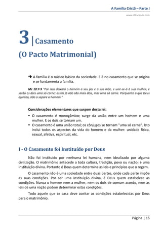 A Família Cristã – Parte I
www.oDiscipulo.com
Página | 15
3|Casamento
(O Pacto Matrimonial)
 A família é o núcleo básico da sociedade. E é no casamento que se origina
e se fundamenta a família.
Mc 10:7-9 "Por isso deixará o homem a seu pai e a sua mãe, e unir-se-á à sua mulher, e
serão os dois uma só carne; assim já não são mais dois, mas uma só carne. Porquanto o que Deus
ajuntou, não o separe o homem."
Considerações elementares que surgem desta lei:
 O casamento é monogâmico; surge da união entre um homem e uma
mulher. E os dois se tornam um.
 O casamento é uma união total; os cônjuges se tornam "uma só carne". Isto
inclui todos os aspectos da vida do homem e da mulher: unidade física,
sexual, afetiva, espiritual, etc.
I - O Casamento foi Instituído por Deus
Não foi instituído por nenhuma lei humana, nem idealizado por alguma
civilização. O matrimônio antecede a toda cultura, tradição, povo ou nação; é uma
instituição divina. Portanto é Deus quem determina as leis e princípios que o regem.
O casamento não é uma sociedade entre duas partes, onde cada parte impõe
as suas condições. Por ser uma instituição divina, é Deus quem estabelece as
condições. Nunca o homem nem a mulher, nem os dois de comum acordo, nem as
leis de uma nação podem determinar estas condições.
Todo aquele que se casa deve aceitar as condições estabelecidas por Deus
para o matrimônio.
 