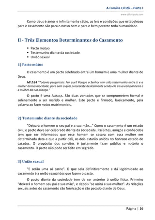 A Família Cristã – Parte I
www.oDiscipulo.com
Página | 16
Como deus é amor e infinitamente sábio, as leis e condições que estabeleceu
para o casamento são para o nosso bem e para o bem perante toda humanidade.
II - Três Elementos Determinantes do Casamento
 Pacto mútuo
 Testemunho diante da sociedade
 União sexual
1) Pacto mútuo
O casamento é um pacto celebrado entre um homem e uma mulher diante de
Deus.
Ml 2:14 "Todavia perguntais: Por que? Porque o Senhor tem sido testemunha entre ti e a
mulher da tua mocidade, para com a qual procedeste deslealmente sendo ela a tua companheira e
a mulher da tua aliança."
O pacto é uma ALIANÇA. São duas vontades que se comprometem formal e
solenemente a ser marido e mulher. Este pacto é firmado, basicamente, pela
palavra ao fazer votos matrimoniais.
2) Testemunho diante da sociedade
"Deixará o homem o seu pai e a sua mãe..." Como o casamento é um estado
civil, o pacto deve ser celebrado diante da sociedade. Parentes, amigos e conhecidos
tem que ser informados que esse homem se casara com essa mulher em
determinada data e que a partir dali, os dois estarão unidos no honroso estado de
casados. O propósito dos convites é justamente fazer público e notório o
casamento. O pacto não pode ser feito em segredo.
3) União sexual
"E serão uma só carne". O que sela definitivamente e dá legitimidade ao
casamento é a união sexual dos que fazem o pacto.
O pacto diante da sociedade tem de ser anterior á união física. Primeiro
"deixará o homem seu pai e sua mãe", e depois "se unirá a sua mulher". As relações
sexuais antes do casamento são fornicação e são pecado diante de Deus.
 