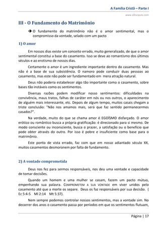 A Família Cristã – Parte I
www.oDiscipulo.com
Página | 17
III - O Fundamento do Matrimônio
 O fundamento do matrimônio não é o amor sentimental, mas o
compromisso da vontade, selado com um pacto
1) O amor
Em nossos dias existe um conceito errado, muito generalizado, de que o amor
sentimental constitui a base do casamento. Isso se deve ao romantismo dos últimos
séculos e ao erotismo de nossos dias.
Certamente o amor é um ingrediente importante dentro do casamento. Mas
não é a base de sua subsistência. O namoro pode conduzir duas pessoas ao
casamento, mas este não pode ser fundamentado em mera atração natural.
Deus não poderia estabelecer algo tão importante como o casamento, sobre
bases tão instáveis como os sentimentos.
Diversas razões podem modificar nosso sentimentos: dificuldades na
convivência, maus tratos, falhas de caráter em nós ou nos outros, o aparecimento
de alguém mais interessante, etc. Depois de algum tempo, muitos casais chegam a
triste conclusão: "Não nos amamos mais, será que faz sentido permanecermos
casados?".
Na verdade, muito do que se chama amor é EGOÍSMO disfarçado. O amor
erótico ou romântico busca a própria gratificação: é direcionado para si mesmo. De
modo consciente ou inconsciente, busca o prazer, a satisfação ou o benefício que
pode obter através do outro. Por isso é pobre e insuficiente como base para o
matrimônio.
Este ponto de vista errado, faz com que em nosso adiantado século XX,
muitos casamentos desmoronem por falta de fundamento.
2) A vontade comprometida
Deus nos fez para sermos responsáveis, nos deu uma vontade e capacidade
de tomar decisões.
Quando um homem e uma mulher se casam, fazem um pacto mútuo,
empenhando sua palavra. COMPROMETEM A SUA VONTADE em viver unidos pelo
casamento até que a morte os separe. Deus os faz responsáveis por sua decisão. (
Ec 5:4-5 Ml 2:14 Mt 5:37).
Nem sempre podemos controlar nossos sentimentos, mas a vontade sim. No
decorrer dos anos o casamento passa por períodos em que os sentimentos flutuam,
 