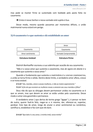 A Família Cristã – Parte I
www.oDiscipulo.com
Página | 18
mas pode se manter firme se sustentado com lealdade pelo pacto feito no
casamento.
 Cristo é nosso Senhor e nossa vontade está sujeita à Sua.
Desse modo, mesmo quando passamos por momentos difíceis, a união
matrimonial nunca estará em perigo.
3) O casamento é o que sustenta e dá estabilidade ao amor
Estrutura Instável Estrutura Firme
Dietrich Bonhoeffer escreveu a sua sobrinha por ocasião do seu casamento:
"Não é o vosso amor que sustenta o casamento, mas de agora em diante é o
casamento que sustenta o vosso amor."
Quando o fundamento que sustenta o matrimônio é a VONTADE COMPROMETIDA,
a união se torna firme e sólida. Dentro deste limite, o verdadeiro amor aflora, cresce
e se trona estável.
Cl 3:19 "Vós, maridos, amai a vossas mulheres, e não as trateis asperamente."
Tt 2:4 "A fim de que ensinem as mulheres novas a amarem aos seus maridos e filhos"
Deus não diz que os cônjuges devem permanecer unidos no casamento se é
que se amam, mas que devem se amar se estão unidos pela casamento. Desse
modo o amor esta garantido e permanece.
O verdadeiro amor ( que deriva do termo grego "ágape" ), é pensar no bem
do outro, querer fazê-lo feliz, negar-se a si mesmo, dar, oferecer-se, suportar,
perdoar. Este tipo de amor, longe de anular o amor sentimental ou romântico,
santifica-o, estabelece e faz com que ele dure.
Ct 4:10 "Que belo é o teu amor, ó minha irmã, noiva minha"
Casamento
Amor sentimento
Amor
Casamento
Vontade Comprometida
 