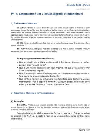 A Família Cristã – Parte I
www.oDiscipulo.com
Página | 19
IV - O Casamento é um Vínculo Sagrado e Indissolúvel
1) O vínculo matrimonial
Gn 2:21-24 "Então o Senhor Deus fez cair um sono pesado sobre o homem, e este
adormeceu; tomou-lhe, então, uma das costelas, e fechou a carne em seu lugar; e da costela que o
senhor Deus lhe tomara, formou a mulher e a trouxe ao homem. Então disse o homem: Esta é
agora osso dos meus ossos, e carne da minha carne; ela será chamada varoa, porquanto do varão
foi tomada. Portanto deixará o homem a seu pai e a sua mãe, e unir-se-á à sua mulher, e serão
uma só carne."
Mt 19:6 "Assim já não são mais dois, mas um só carne. Portanto o que Deus ajuntou, não o
separe o homem."
1 Co 7:39 "A mulher está ligada enquanto o marido vive; mas se falecer o marido, fica livre
para casar com quem quiser, contanto que seja no Senhor."
Estas passagens mostram com clareza :
 Que o vínculo da unidade matrimonial é fortíssimo. Homem e mulher
passam a ser "uma só carne".
 Que é um vínculo realizado por Deus mesmo. "O que Deus ajuntou" Por
isso é considerado sagrado.
 Que é um vínculo indissolúvel enquanto os dois cônjuges estiverem vivos.
Só a morte de um dos dois pode desfazê-lo.
 Que nenhum homem ou lei humana está habilitado para desfazer o vínculo
matrimonial: "não o separe o homem". Qualquer pessoa que o faça deve
saber que está se rebelando contra a vontade de Deus.
2) Separação, divórcio e novo casamento
A) Separação
1 Co 7:10-11 "Todavia, aos casados, mando, não eu mas o Senhor, que a mulher não se
aparte do marido; se, porém, se apartar, que fique sem casar, ou se reconcilie com o marido; e que
o marido não deixe a mulher."
Deus diz claramente NÃO à separação. Se, for o caso, de o cônjuge incrédulo
se separar (1Co 7:12-15), a opção é ficar só ou se reconciliar, nunca contrair novo
matrimônio.
 