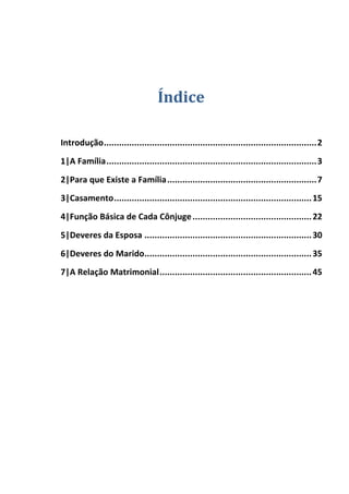 Índice
Introdução....................................................................................2
1|A Família...................................................................................3
2|Para que Existe a Família...........................................................7
3|Casamento..............................................................................15
4|Função Básica de Cada Cônjuge...............................................22
5|Deveres da Esposa ..................................................................30
6|Deveres do Marido..................................................................35
7|A Relação Matrimonial............................................................45
 