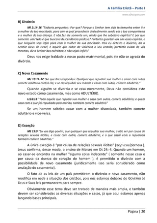 A Família Cristã – Parte I
www.oDiscipulo.com
Página | 20
B) Divórcio
Ml 2:14-16 "Todavia perguntais: Por que? Porque o Senhor tem sido testemunha entre ti e
a mulher da tua mocidade, para com a qual procedeste deslealmente sendo ela a tua companheira
e a mulher da tua aliança. E não fez ele somente um, ainda que lhe sobejava espírito? E por que
somente um? Não é que buscava descendência piedosa? Portanto guardai-vos em vosso espírito, e
que ninguém seja infiel para com a mulher da sua mocidade. Pois eu detesto o divórcio, diz o
Senhor Deus de Israel, e aquele que cobre de violência o seu vestido; portanto cuidai de vós
mesmos, diz o Senhor dos exércitos; e não sejais infiéis"
Deus nos exige lealdade a nosso pacto matrimonial, pois ele não se agrada do
divórcio.
C) Novo Casamento
Mc 10:11-12 "Ao que lhes respondeu: Qualquer que repudiar sua mulher e casar com outra
comete adultério contra ela; e se ela repudiar seu marido e casar com outro, comete adultério."
Quando alguém se divorcia e se casa novamente, Deus não considera este
novo estado como casamento, mas como ADULTÉRIO.
Lc16:18 "Todo aquele que repudia sua mulher e casa com outra, comete adultério; e quem
casa com a que foi repudiada pelo marido, também comete adultério"
Se um homem solteiro casar com a mulher divorciada, também comete
adultério e vice-versa.
D) Exceção
Mt 19:9 "Eu vos digo porém, que qualquer que repudiar sua mulher, a não ser por causa de
relações sexuais ilícitas, e casar com outra, comete adultério; e o que casar com a repudiada
também comete adultério."
A única exceção é "por causa de relações sexuais ilícitas" (/porneia ).
Jesus confirma, desse modo, o ensino de Moisés em Dt 24:-4. Quando um homem,
ao casar-se encontra na mulher "alguma coisa indecente" ( somente nesse caso e
por causa da dureza do coração do homem ), é permitido o divórcio com a
possibilidade de novo casamento (juridicamente isso seria considerado como
anulação do casamento).
O fato de as leis de um país permitirem o divórcio e novo casamento, não
modifica em nada a situação dos cristãos, pois nós estamos debaixo do GOVERNO DE
DEUS e Suas leis permanecem para sempre.
Obviamente esse tema deve ser tratado de maneira mais ampla, e também
devem ser consideradas as diversas situações e casos, já que aqui estamos apenas
lançando bases principais.
 