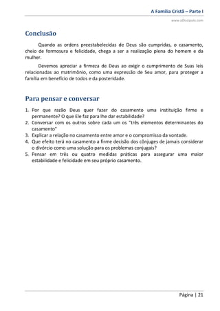 A Família Cristã – Parte I
www.oDiscipulo.com
Página | 21
Conclusão
Quando as ordens preestabelecidas de Deus são cumpridas, o casamento,
cheio de formosura e felicidade, chega a ser a realização plena do homem e da
mulher.
Devemos apreciar a firmeza de Deus ao exigir o cumprimento de Suas leis
relacionadas ao matrimônio, como uma expressão de Seu amor, para proteger a
família em benefício de todos e da posteridade.
Para pensar e conversar
1. Por que razão Deus quer fazer do casamento uma instituição firme e
permanente? O que Ele faz para lhe dar estabilidade?
2. Conversar com os outros sobre cada um os "três elementos determinantes do
casamento"
3. Explicar a relação no casamento entre amor e o compromisso da vontade.
4. Que efeito terá no casamento a firme decisão dos cônjuges de jamais considerar
o divórcio como uma solução para os problemas conjugais?
5. Pensar em três ou quatro medidas práticas para assegurar uma maior
estabilidade e felicidade em seu próprio casamento.
 