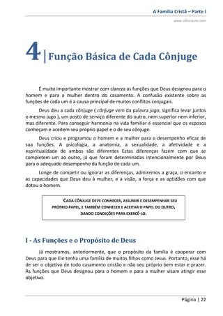 A Família Cristã – Parte I
www.oDiscipulo.com
Página | 22
4|Função Básica de Cada Cônjuge
É muito importante mostrar com clareza as funções que Deus designou para o
homem e para a mulher dentro do casamento. A confusão existente sobre as
funções de cada um é a causa principal de muitos conflitos conjugais.
Deus deu a cada cônjuge ( cônjuge vem da palavra jugo, significa levar juntos
o mesmo jugo ), um posto de serviço diferente do outro, nem superior nem inferior,
mas diferente. Para conseguir harmonia na vida familiar é essencial que os esposos
conheçam e aceitem seu próprio papel e o de seu cônjuge.
Deus criou e programou o homem e a mulher para o desempenho eficaz de
sua funções. A psicologia, a anatomia, a sexualidade, a afetividade e a
espiritualidade de ambos são diferentes Estas diferenças fazem com que se
completem um ao outro, já que foram determinadas intencionalmente por Deus
para o adequado desempenho da função de cada um.
Longe de competir ou ignorar as diferenças, admiremos a graça, o encanto e
as capacidades que Deus deu à mulher, e a visão, a força e as aptidões com que
dotou o homem.
I - As Funções e o Propósito de Deus
Já mostramos, anteriormente, que o propósito da família é cooperar com
Deus para que Ele tenha uma família de muitos filhos como Jesus. Portanto, esse há
de ser o objetivo de todo casamento cristão e não seu próprio bem estar e prazer.
As funções que Deus designou para o homem e para a mulher visam atingir esse
objetivo.
CADA CÔNJUGE DEVE CONHECER, ASSUMIR E DESEMPENHAR SEU
PRÓPRIO PAPEL, E TAMBÉM CONHECER E ACEITAR O PAPEL DO OUTRO,
DANDO CONDIÇÕES PARA EXERCÊ-LO.
 