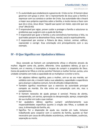 A Família Cristã – Parte I
www.oDiscipulo.com
Página | 24
 É a autoridade que estabelecerá o governo de Cristo no lar. O homem deve
governar com graça e amor. Ser o representante de Jesus para a família é
expressar com sus conduta o caráter de Cristo. Sua autoridade não o levará
a impor seus próprios caprichos sobre a família, e muito menos a fazer com
que ela o sirva. Jesus disse: "aquele que quiser ser maior, seja este que vos
sirva" (Mc10:43)
 É responsável por vigiar, prover cuidar e proteger a família e solucionar os
problemas que surgirem com a ajuda do Senhor.
 É responsável por guiar a família a uma convivência harmoniosa e feliz, na
qual todos possam se desenvolver física, mental, social e espiritualmente.
 É responsável por ensinar a Palavra de deus, instruir, animar, edificar,
repreender e corrigir. Essa orientação virá principalmente com o seu
exemplo.
IV - O Que Significa ser Ajudadora Idônea
Deus concede ao homem um complemento eficaz e eficiente através da
mulher. Alguém como ele, porém, diferente. Uma ajudadora idônea, já que o
homem, em si mesmo, é incompleto e incapaz de cumprir o propósito de Deus.
Como ele poderia ter filhos e criá-los sozinho? Homem e mulher formar, juntos, uma
unidade completa com toda a capacidade de se multiplicar e encher a terra.
 Ser adjutora idônea significa, para a mulher, unir-se ao seu marido, ser
solidária com ele, e investir toda a sua sabedoria, capacidade e experiência
para alcançar o objetivo comum, livre de atitudes independentes.
 Também significa reconhecer que o exercício da autoridade principal
compete ao marido. Ela não entra em competição com ele, mas o
complementa.
 O homem necessita de ajuda porque é sensível. Precisa de alento,
compreensão, um sorriso, aprovação ou desaprovação, apreço, cooperação
de sua mulher em tudo o que realizar.
 Ser ajudadora idônea significa cumprir satisfatoriamente suas
responsabilidades específicas quanto à criação dos filhos, o cuidado de
casa, à alimentação da família, etc.
 Significa Ter a disposição de ajuda seu marido em tudo. Inclusive
trabalhando para cooperar com o sustento da família, quando se fizer
necessário por causa de dificuldades econômicas, enfermidades, ausências,
separação ou morte.
 