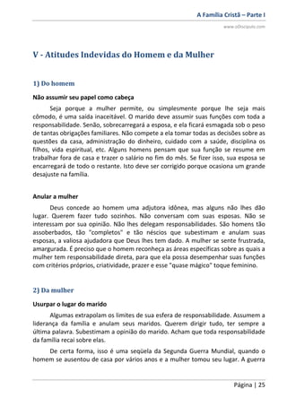 A Família Cristã – Parte I
www.oDiscipulo.com
Página | 25
V - Atitudes Indevidas do Homem e da Mulher
1) Do homem
Não assumir seu papel como cabeça
Seja porque a mulher permite, ou simplesmente porque lhe seja mais
cômodo, é uma saída inaceitável. O marido deve assumir suas funções com toda a
responsabilidade. Senão, sobrecarregará a esposa, e ela ficará esmagada sob o peso
de tantas obrigações familiares. Não compete a ela tomar todas as decisões sobre as
questões da casa, administração do dinheiro, cuidado com a saúde, disciplina os
filhos, vida espiritual, etc. Alguns homens pensam que sua função se resume em
trabalhar fora de casa e trazer o salário no fim do mês. Se fizer isso, sua esposa se
encarregará de todo o restante. Isto deve ser corrigido porque ocasiona um grande
desajuste na família.
Anular a mulher
Deus concede ao homem uma adjutora idônea, mas alguns não lhes dão
lugar. Querem fazer tudo sozinhos. Não conversam com suas esposas. Não se
interessam por sua opinião. Não lhes delegam responsabilidades. São homens tão
assoberbados, tão "completos" e tão néscios que subestimam e anulam suas
esposas, a valiosa ajudadora que Deus lhes tem dado. A mulher se sente frustrada,
amargurada. É preciso que o homem reconheça as áreas específicas sobre as quais a
mulher tem responsabilidade direta, para que ela possa desempenhar suas funções
com critérios próprios, criatividade, prazer e esse "quase mágico" toque feminino.
2) Da mulher
Usurpar o lugar do marido
Algumas extrapolam os limites de sua esfera de responsabilidade. Assumem a
liderança da família e anulam seus maridos. Querem dirigir tudo, ter sempre a
última palavra. Subestimam a opinião do marido. Acham que toda responsabilidade
da família recai sobre elas.
De certa forma, isso é uma seqüela da Segunda Guerra Mundial, quando o
homem se ausentou de casa por vários anos e a mulher tomou seu lugar. A guerra
 
