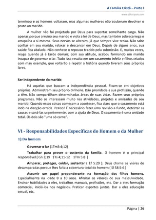 A Família Cristã – Parte I
www.oDiscipulo.com
Página | 26
terminou e os homens voltaram, mas algumas mulheres não souberam devolver o
posto ao marido.
A mulher não foi projetada por Deus para suportar semelhante carga. Não
apenas porque arruina seu marido e viola a lei de Deus, mas também sobrecarrega e
atrapalha a si mesma. Seus nervos se alteram, já que sempre vive tensa. Não sabe
confiar em seu marido, relaxar e descansar em Deus. Depois de alguns anos, sua
saúde fica abalada. Não conhece o repouso trazido pela submissão. E, muitas vezes,
reage quando já é tarde demais; com sua atitude, acabou formando um marido
incapaz de governar o lar. Tudo isso resulta em um casamento infeliz e filhos criados
com mau exemplo, que voltarão a repetir a história quando tiverem seus próprios
lares.
Ser independente do marido
Há aquelas que buscam a independência pessoal. Fixam-se em objetivos
próprios. Administram seu próprio dinheiro. Dão prioridade a sua profissão, quando
a têm. Não compartilham determinadas áreas de suas vidas. Fazem seus próprios
programas. Não se interessam muito nas atividades, projetos e amizades de seu
marido. Quando essas coisas começam a acontecer, fica claro que o casamento está
indo na direção errada. PERIGO! É necessário fazer uma revisão a fundo, detectar as
causas e saná-las urgentemente, com a ajuda de Deus. O casamento é uma unidade
total. Os dois são "uma só carne".
VI - Responsabilidades Específicas do Homem e da Mulher
1) Do homem
Governar o lar (1Tm3:4;12)
Trabalhar para prover o sustento da família. O homem é o principal
responsável ( Gn 3;19 1Ts 4;11-12 1Tm 5:8 )
Amparar, proteger, cuidar, sustentar ( Ef 5:29 ). Deus chama as viúvas de
desamparadas porque lhes falta a cobertura total do homem ( Sl 58:5-6 )
Assumir um papel preponderante na formação dos filhos homens.
Especialmente na idade 8 a 10 anos. Afirmar os valores de sua masculinidade.
Ensinar habilidades a eles, trabalhos manuais, profissões, etc. Dar a eles formação
comercial, iniciá-los nos negócios. Praticar esportes juntos. Dar a eles educação
sexual, etc.
 