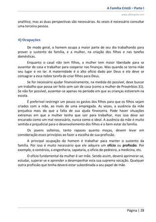 A Família Cristã – Parte I
www.oDiscipulo.com
Página | 28
analítico, mas as duas perspectivas são necessárias. As vezes é necessário consultar
uma terceira pessoa.
4) Ocupações
De modo geral, o homem ocupa a maior parte de seu dia trabalhando para
prover o sustento da família, e a mulher, na criação dos filhos e nas tarefas
domésticas.
Enquanto o casal não tem filhos, a mulher tem maior liberdade para se
ausentar de casa e trabalhar para cooperar nas finanças. Mas quando se torna mãe
seu lugar é no lar. A maternidade é o alto ofício dado por Deus e ela deve se
consagrar a essa nobre tarefa de criar filhos para Deus.
Se for necessário ajudar financeiramente, na medida do possível, deve buscar
um trabalho que possa ser feito sem sair de casa (como a mulher de Provérbios 31).
Se não for possível, ausentar-se apenas no período em que as crianças estiverem na
escola.
É preferível restringir um pouco os gastos dos filhos para que os filhos sejam
criados com a mãe, ao invés de uma empregada. As vezes, a ausência da mãe
prejudica mais do que a falta de sua ajuda financeira. Pode haver situações
extremas em que a mulher tenha que sair para trabalhar, mas isso deve ser
encarado como um mal necessário, nunca como o ideal. A ausência da mãe é muito
sentida e prejudicial para o desenvolvimento dos filhos e o bem-estar da família.
Os jovens solteiros, tanto rapazes quanto moças, devem levar em
consideração esses princípios ao fazer a escolha de sua profissão.
A principal ocupação do homem é trabalhar para manter o sustento da
família. Por isso é muito necessário que ele adquira um ofício ou profissão. Por
exemplo, o comércio, a engenharia, sapataria, o ofício de pedreiro, a medicina, etc.
O ofício fundamental da mulher é ser mãe. Sendo assim, deverá aprimorar-se,
estudar, superar-se e aprender a desempenhar esta sua suprema vocação. Qualquer
outra profissão que tenha deverá estar subordinada a seu papel de mãe.
 