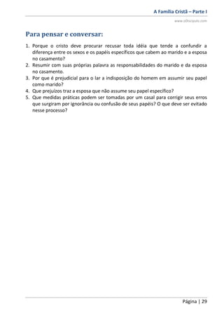 A Família Cristã – Parte I
www.oDiscipulo.com
Página | 29
Para pensar e conversar:
1. Porque o cristo deve procurar recusar toda idéia que tende a confundir a
diferença entre os sexos e os papéis específicos que cabem ao marido e a esposa
no casamento?
2. Resumir com suas próprias palavra as responsabilidades do marido e da esposa
no casamento.
3. Por que é prejudicial para o lar a indisposição do homem em assumir seu papel
como marido?
4. Que prejuízos traz a esposa que não assume seu papel específico?
5. Que medidas práticas podem ser tomadas por um casal para corrigir seus erros
que surgiram por ignorância ou confusão de seus papéis? O que deve ser evitado
nesse processo?
 