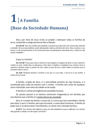 A Família Cristã – Parte I
www.oDiscipulo.com
Página | 3
1|A Família
(Base da Sociedade Humana)
Deus, por meio de Jesus Cristo se propõe a abençoar todas as famílias da
terra, cumprindo a antiga promessa feita a Abraão:
At 3:25-26 "Vós sois os filhos dos profetas e do pacto que Deus fez com vossos pais, dizendo
a Abraão: Na tua descendência serão abençoadas todas as famílias da terra. Deus suscitou a seu
Servo, e a vós primeiramente vo-lo enviou para que vos abençoasse, desviando-vos, a cada um, das
vossas maldades."
O que é a Família?
Gn 1:27-28 "Criou, pois, Deus o homem à sua imagem; à imagem de Deus o criou; homem e
mulher os criou. Então Deus os abençoou e lhes disse: Frutificai e multiplicai-vos; enchei a terra e
sujeitai-a; dominai sobre os peixes do mar, sobre as aves do céu e sobre todos os animais que se
arrastam sobre a terra."
Gn 2:24 "Portanto deixará o homem a seu pai e a sua mãe, e unir-se-á à sua mulher, e
serão uma só carne."
A família, criação de Deus, é a comunidade primária da raça humana, e é
constituída pela união do homem com a mulher. A família vem antes de qualquer
outra instituição; vem antes da cidade ou da nação.
A família é a célula primogênita da sociedade humana
Os séculos passam e os homens continuam integrando-se em famílias; por
isso dizemos que a família é o núcleo básico da sociedade.
Deus é o criador da família, e como tal, é o único que tem autoridade e direito
para dizer o que é a família, para que ela existe, e como deve funcionar. A família só
pode viver e se desenvolver normalmente, se contar com a benção de Deus.
Sl 127:1 "Se o Senhor não edificar a casa, em vão trabalham os que a edificam; se o Senhor
não guardar a cidade, em vão vigia a sentinela."
 