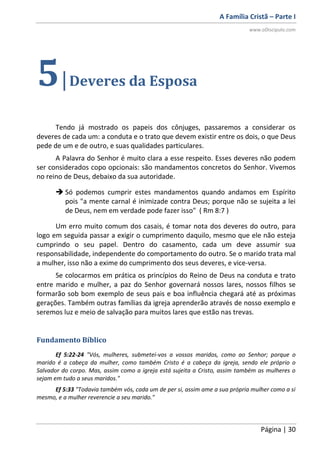 A Família Cristã – Parte I
www.oDiscipulo.com
Página | 30
5|Deveres da Esposa
Tendo já mostrado os papeis dos cônjuges, passaremos a considerar os
deveres de cada um: a conduta e o trato que devem existir entre os dois, o que Deus
pede de um e de outro, e suas qualidades particulares.
A Palavra do Senhor é muito clara a esse respeito. Esses deveres não podem
ser considerados copo opcionais: são mandamentos concretos do Senhor. Vivemos
no reino de Deus, debaixo da sua autoridade.
 Só podemos cumprir estes mandamentos quando andamos em Espírito
pois "a mente carnal é inimizade contra Deus; porque não se sujeita a lei
de Deus, nem em verdade pode fazer isso" ( Rm 8:7 )
Um erro muito comum dos casais, é tomar nota dos deveres do outro, para
logo em seguida passar a exigir o cumprimento daquilo, mesmo que ele não esteja
cumprindo o seu papel. Dentro do casamento, cada um deve assumir sua
responsabilidade, independente do comportamento do outro. Se o marido trata mal
a mulher, isso não a exime do cumprimento dos seus deveres, e vice-versa.
Se colocarmos em prática os princípios do Reino de Deus na conduta e trato
entre marido e mulher, a paz do Senhor governará nossos lares, nossos filhos se
formarão sob bom exemplo de seus pais e boa influência chegará até as próximas
gerações. Também outras famílias da igreja aprenderão através de nosso exemplo e
seremos luz e meio de salvação para muitos lares que estão nas trevas.
Fundamento Bíblico
Ef 5:22-24 "Vós, mulheres, submetei-vos a vossos maridos, como ao Senhor; porque o
marido é a cabeça da mulher, como também Cristo é a cabeça da igreja, sendo ele próprio o
Salvador do corpo. Mas, assim como a igreja está sujeita a Cristo, assim também as mulheres o
sejam em tudo a seus maridos."
Ef 5:33 "Todavia também vós, cada um de per si, assim ame a sua própria mulher como a si
mesmo, e a mulher reverencie a seu marido."
 