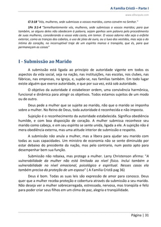 A Família Cristã – Parte I
www.oDiscipulo.com
Página | 31
Cl 3:18 "Vós, mulheres, sede submissas a vossos maridos, como convém no Senhor."
1Pe 3:1-4 "Semelhantemente vós, mulheres, sede submissas a vossos maridos; para que
também, se alguns deles não obedecem à palavra, sejam ganhos sem palavra pelo procedimento
de suas mulheres, considerando a vossa vida casta, em temor. O vosso adorno não seja o enfeite
exterior, como as tranças dos cabelos, o uso de jóias de ouro, ou o luxo dos vestidos, mas seja o do
íntimo do coração, no incorruptível traje de um espírito manso e tranqüilo, que és, para que
permaneçam as coisas"
I - Submissão ao Marido
A submissão está ligada ao princípio de autoridade vigente em todos os
aspectos da vida social, seja na nação, nas instituições, nas escolas, nos clubes, nas
fábricas, nas empresas, na Igreja, e, supõe-se, nas famílias também. Em todo lugar
existe alguém que exerce autoridade, e que por sua vez, está sob autoridade.
O objetivo da autoridade é estabelecer ordem, uma convivência harmônica,
funcional e dinâmica para atingir os objetivos. Todos estamos sujeitos de um modo
ou de outro.
Deus pede a mulher que se sujeite ao marido, não que o marido se imponha
sobre a mulher. No Reino de Deus, toda autoridade é reconhecida e não imposta.
Sujeição é o reconhecimento da autoridade estabelecida. Significa obediência
humilde, e com boa disposição de coração. A mulher submissa reconhece seu
marido como cabeça, e em seu espírito se sente unida, ligada a ele. A sujeição não é
mera obediência externa, mas uma atitude interior de submissão e respeito.
A submissão não anula a mulher, mas a libera para ajudar seu marido com
todas as suas capacidades. Um ministro de economia não se sente diminuído por
estar debaixo do presidente da nação, mas pelo contrario, num posto apto para
desempenhar bem sua função.
Submissão não rebaixa, mas protege a mulher. Larry Christenson afirma: "A
vulnerabilidade da mulher não está limitada ao nível físico. Inclui também a
vulnerabilidade no nível emocional, psicológico e espiritual. Nesses casos ela
também precisa da proteção de um esposo" ( A Família Cristã pag 36)
Deus é bom. Todas as suas leis são expressão de amor para conosco. Deus
quer que a mulher receba proteção e cobertura através da submissão a seu marido.
Não deseja ver a mulher sobrecarregada, estressada, nervosa, mas tranqüila e feliz
para poder criar seus filhos em um clima de paz, alegria e tranqüilidade.
 