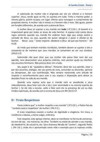 A Família Cristã – Parte I
www.oDiscipulo.com
Página | 32
A submissão da mulher não é originada por ela ser inferior e o homem
superior. Jesus, sendo igual ao Pai, se sujeitou em tudo. Tinha o mesmo poder, a
mesma glória, porém ocupou um lugar inferior para conseguir o cumprimento do
propósito eterno. A mulher não é menos e o homem não é mais. São iguais, porém
em funções diferentes, de acordo com o plano de Deus.
A mulher deve se sujeitar a seu marido em tudo ( Ef 5:24 ). O homem é o
responsável geral por todas as áreas da vida familiar. A esposa está isenta dessa
regra somente quando seu marido lhe ordenar fazer algo que esteja contra a
vontade de Deus, ou seja, quando ele quiser obrigá-la a pecar e afastar-se do
Senhor. Nesse caso " antes importa obedecer a Deus do que aos homens." (At
4:19)
As irmãs que tenham maridos incrédulos, também devem se sujeitar a eles e
comportar-se de maneira que seus maridos se convertam ao ver sua conduta.
(1Pe3:1-2)
Submissão não quer dizer que sua mulher não possa falar nem dar sua
opinião, nem desenvolver seus próprios critérios, nem prestar ajuda ou interferir
nos assuntos familiares. Não precisa dizer sim a tudo.
Seu papel é de "ajudadora idônea". Portanto, deve dar sua opinião, estar a
par dos assuntos, dialogar, dar seu ponto de vista, concordar ou discordar, aprovar
ou desaprovar, dar sua contribuição. Mas sempre mostrando uma atitude de
respeito e reconhecimento para com o seu esposo e disposição para deixar as
decisões finais na mão do seu marido.
Quando uma esposa acha que o marido está se excedendo e atua
indevidamente, deve falar com ele a sós ( com serenidade e no mesmo espírito do
Senhor ). Se ele não a escutar, volte a falar com ele na presença de um ou dois
irmãos espirituais, de acordo com o ensino de Jesus em Mt 18:15-17.
II - Trato Respeitoso
Paulo ordena que" a mulher respeite a seu marido" ( Ef 5:33 ), e Pedro fala da
"conduta casta e respeitosa" da mulher ( 1Pe 3:2 ).
O trato respeitoso reveste a mulher de dignidade e elegância. Em troca, a
insolência a rebaixa, a torna vulgar, ordinária.
Este respeito, este apreço interior, deve se manifestar na forma de conversar,
no tom de voz, nas maneiras, no olhar. Também no modo de atender a seu marido,
de obedecê-lo, de escutá-lo, etc. Sara chamava Abraão de "senhor", segundo Pedro
( 1Pe 3:6 ), onde ela é apresentada como mãe e exemplo para as esposas cristãs.
 