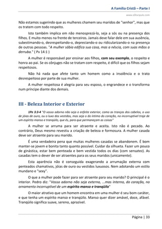 A Família Cristã – Parte I
www.oDiscipulo.com
Página | 33
Não estamos sugerindo que as mulheres chamem seu maridos de "senhor", mas que
os tratem com todo respeito.
Isto também implica em não menosprezá-lo, seja a sós ou na presença dos
filhos. E muito menos na frente de terceiros. Jamais deve falar dele em sua ausência,
subestimando-o, desrespeitando-o, depreciando-o ou ridicularizando-o na presença
de outras pessoas. "A mulher sábia edifica sua casa, mas a néscia, com suas mãos a
derruba." ( Pv 14:1 )
A mulher é responsável por ensinar aos filhos, com seu exemplo, o respeito e
honra ao pai. Se os cônjuges não se tratam com respeito, é difícil que os filhos sejam
respeitosos.
Não há nada que afete tanto um homem como a insolência e o trato
desrespeitoso por parte de sua mulher.
A mulher respeitosa é alegria para seu esposo, o engrandece e o transforma
num príncipe diante dos demais.
III - Beleza Interior e Exterior
1Pe 3:3-4 "O vosso adorno não seja o enfeite exterior, como as tranças dos cabelos, o uso
de jóias de ouro, ou o luxo dos vestidos, mas seja o do íntimo do coração, no incorruptível traje de
um espírito manso e tranqüilo, que és, para que permaneçam as coisas"
A mulher se arruma para ser atraente e aceita. Isto não é pecado. Ao
contrário, Deus mesmo revestiu a criação de beleza e formosura. A mulher casada
deve ser atraente para seu marido.
É uma verdadeira pena que muitas mulheres casadas se abandonem. É bom
manter-se jovem e bonita tanto quanto possível. Cuidar da silhueta. Fazer um pouco
de ginástica, estar bem penteada e bem vestida todos os dias (com sensatez). As
casadas tem o dever de ser atraentes para os seus maridos (unicamente).
Esta aparência não é conseguida exagerando a arrumação externa com
penteados chamativos, jóias de ouro ou vestidos luxuosos. Nem adotando um estilo
mundano e "sexy".
O que a mulher pode fazer para ser atraente para seu marido? O principal é o
interior. Pedro diz: "Vosso adorno não seja externo, ...mas interno, do coração, no
ornamento incorruptível de um espírito manso e tranqüilo"
O maior atrativo que um homem encontra em uma mulher é seu bom caráter,
e que tenha um espírito manso e tranqüilo. Manso quer dizer amável, doce, afável.
Tranqüilo significa suave, sereno, aprazível.
 