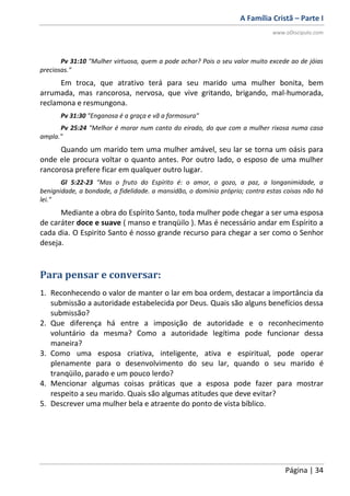 A Família Cristã – Parte I
www.oDiscipulo.com
Página | 34
Pv 31:10 "Mulher virtuosa, quem a pode achar? Pois o seu valor muito excede ao de jóias
preciosas."
Em troca, que atrativo terá para seu marido uma mulher bonita, bem
arrumada, mas rancorosa, nervosa, que vive gritando, brigando, mal-humorada,
reclamona e resmungona.
Pv 31:30 "Enganosa é a graça e vã a formosura"
Pv 25:24 "Melhor é morar num canto do eirado, do que com a mulher rixosa numa casa
ampla."
Quando um marido tem uma mulher amável, seu lar se torna um oásis para
onde ele procura voltar o quanto antes. Por outro lado, o esposo de uma mulher
rancorosa prefere ficar em qualquer outro lugar.
Gl 5:22-23 "Mas o fruto do Espírito é: o amor, o gozo, a paz, a longanimidade, a
benignidade, a bondade, a fidelidade. a mansidão, o domínio próprio; contra estas coisas não há
lei."
Mediante a obra do Espírito Santo, toda mulher pode chegar a ser uma esposa
de caráter doce e suave ( manso e tranqüilo ). Mas é necessário andar em Espírito a
cada dia. O Espirito Santo é nosso grande recurso para chegar a ser como o Senhor
deseja.
Para pensar e conversar:
1. Reconhecendo o valor de manter o lar em boa ordem, destacar a importância da
submissão a autoridade estabelecida por Deus. Quais são alguns benefícios dessa
submissão?
2. Que diferença há entre a imposição de autoridade e o reconhecimento
voluntário da mesma? Como a autoridade legítima pode funcionar dessa
maneira?
3. Como uma esposa criativa, inteligente, ativa e espiritual, pode operar
plenamente para o desenvolvimento do seu lar, quando o seu marido é
tranqüilo, parado e um pouco lerdo?
4. Mencionar algumas coisas práticas que a esposa pode fazer para mostrar
respeito a seu marido. Quais são algumas atitudes que deve evitar?
5. Descrever uma mulher bela e atraente do ponto de vista bíblico.
 