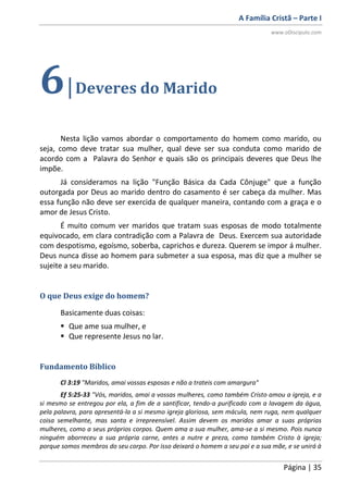 A Família Cristã – Parte I
www.oDiscipulo.com
Página | 35
6|Deveres do Marido
Nesta lição vamos abordar o comportamento do homem como marido, ou
seja, como deve tratar sua mulher, qual deve ser sua conduta como marido de
acordo com a Palavra do Senhor e quais são os principais deveres que Deus lhe
impõe.
Já consideramos na lição "Função Básica da Cada Cônjuge" que a função
outorgada por Deus ao marido dentro do casamento é ser cabeça da mulher. Mas
essa função não deve ser exercida de qualquer maneira, contando com a graça e o
amor de Jesus Cristo.
É muito comum ver maridos que tratam suas esposas de modo totalmente
equivocado, em clara contradição com a Palavra de Deus. Exercem sua autoridade
com despotismo, egoísmo, soberba, caprichos e dureza. Querem se impor á mulher.
Deus nunca disse ao homem para submeter a sua esposa, mas diz que a mulher se
sujeite a seu marido.
O que Deus exige do homem?
Basicamente duas coisas:
 Que ame sua mulher, e
 Que represente Jesus no lar.
Fundamento Bíblico
Cl 3:19 "Maridos, amai vossas esposas e não a trateis com amargura"
Ef 5:25-33 "Vós, maridos, amai a vossas mulheres, como também Cristo amou a igreja, e a
si mesmo se entregou por ela, a fim de a santificar, tendo-a purificado com a lavagem da água,
pela palavra, para apresentá-la a si mesmo igreja gloriosa, sem mácula, nem ruga, nem qualquer
coisa semelhante, mas santa e irrepreensível. Assim devem os maridos amar a suas próprias
mulheres, como a seus próprios corpos. Quem ama a sua mulher, ama-se a si mesmo. Pois nunca
ninguém aborreceu a sua própria carne, antes a nutre e preza, como também Cristo à igreja;
porque somos membros do seu corpo. Por isso deixará o homem a seu pai e a sua mãe, e se unirá à
 