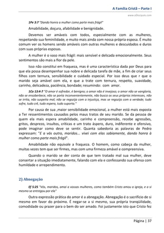 A Família Cristã – Parte I
www.oDiscipulo.com
Página | 37
1Pe 3:7 "Dando honra a mulher como parte mais frágil"
Amabilidade, doçura, afabilidade e benignidade.
Devemos ser amáveis com todos, especialmente com as mulheres,
respeitando sua feminilidade, e muito mais ainda com nossa própria esposa. É muito
comum ver os homens sendo amáveis com outras mulheres e descuidados e duros
com suas próprias esposas.
A mulher é o vaso mais frágil: mais sensível e delicada emocionalmente. Seus
sentimentos são mais a flor da pele.
Isso não constitui em fraqueza, mas é uma característica dada por Deus para
que ela possa desempenhar sua nobre e delicada tarefa de mãe, a fim de criar seus
filhos com ternura, sensibilidade e cuidado especial. Por isso deus que r que o
marido seja amável com ela, e que a trate com ternura, respeito, suavidade,
carinho, delicadeza, paciência, bondade; resumindo: com amor.
1Co 13:4-7 "O amor é sofredor, é benigno; o amor não é invejoso; o amor não se vangloria,
não se ensoberbece, não se porta inconvenientemente, não busca os seus próprios interesses, não
se irrita, não suspeita mal; não se regozija com a injustiça, mas se regozija com a verdade; tudo
sofre, tudo crê, tudo espera, tudo suporta."
Por causa de sua ,maior sensibilidade emocional, a mulher está mais exposta
a Ter ressentimentos causados pelos maus tratos de seu marido. Se da pessoa de
quem ela mais espera amabilidade, carinho e compreensão, recebe agressões,
gritos, desprezo, insultos, críticas e um trato áspero, duro, indiferente e ofensivo,
pode imaginar como deve se sentir. Quanta sabedoria as palavras de Pedro
expressam: "E a vós outro, maridos... vivei com elas sabiamente, dando honra à
mulher como parte mais frágil".
Amabilidade não equivale a fraqueza. O homem, como cabeça da mulher,
muitas vezes tem que ser firmes, mas com uma firmeza amável e compreensiva.
Quando o marido se der conta de que tem tratado mal sua mulher, deve
consertar a situação imediatamente, falando com ela e confessando sua ofensa com
humildade e arrependimento.
2) Abnegação
Ef 5:25 "Vós, maridos, amai a vossas mulheres, como também Cristo amou a igreja, e a si
mesmo se entregou por ela"
Outra expressão prática do amor é a abnegação. Abnegação é o sacrifício de si
mesmo em favor do próximo. É negar-se a si mesmo, sua própria tranqüilidade,
comodidade ou prazer para o bem do ser amado. Foi justamente isto que Cristo fez
 