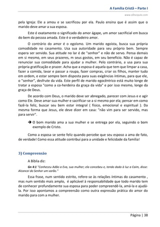 A Família Cristã – Parte I
www.oDiscipulo.com
Página | 38
pela Igreja: Ele a amou e se sacrificou por ela. Paulo ensina que é assim que o
marido deve amar a sua esposa.
Este é exatamente o significado do amor ágape, um amor sacrificial em busca
do bem da pessoa amada. Este é o verdadeiro amor.
O contrário do amor é o egoísmo. Um marido egoísta, busca sua própria
comodidade no casamento. Usa sua autoridade para seu próprio bem. Sempre
espera ser servido. Sua atitude no lar é de "senhor" e não de servo. Pensa demais
em si mesmo, em seus prazeres, m seus gostos, em seu benefício. Não é capaz de
renunciar sua comodidade para ajudar a mulher. Pelo contrário, a usa para sua
própria gratificação e prazer. Acha que a esposa é aquela que tem que limpar a casa,
fazer a comida, lavar e passar a roupa, fazer compras, criar os filhos, manter tudo
em ordem, e estar sempre bem disposta para suas exigências íntimas, para que ele,
o "senhor", desfrute da vida. Este perfil de marido egocêntrico está muito longe de
tratar a esposa "como a co-herdeira da graça da vida" e por isso mesmo, longe da
graça de Deus.
De acordo com Deus, o marido deve ser abnegado, parecer com Jesus e e agir
como Ele. Deve amar sua mulher e sacrificar-se a si mesmo por ela; pensar em como
fazê-la feliz, buscar seu bem estar integral ( físico, emocional e espiritual ). Da
mesma forma que Jesus, ele deve dizer em casa: "não vim para ser servido, mas
para servir".
 O bom marido ama a sua mulher e se entrega por ela, seguindo o bom
exemplo de Cristo.
Como a esposa se sente feliz quando percebe que seu esposo a ama de fato,
de verdade! Como essa atitude contribui para a unidade e felicidade da família!
3) Compreensão
A Bíblia diz:
Gn 4:1 "Conheceu Adão a Eva, sua mulher; ela concebeu e, tendo dado à luz a Caim, disse:
Alcancei do Senhor um varão."
Essa frase, num sentido estrito, refere-se às relações íntimas do casamento ,
mas num sentido mais amplo, é aplicável à responsabilidade que todo marido tem
de conhecer profundamente sua esposa para poder compreendê-la, amá-la e ajudá-
la. Por isso apontamos a compreensão como outra expressão prática do amor do
marido para com a mulher.
 