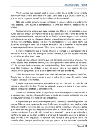A Família Cristã – Parte I
www.oDiscipulo.com
Página | 39
Você conhece sua esposa? Você a compreende? Ela se sente compreendida
por você? Você sabe se ela é feliz com você? Você sabe o que se passa com ela, o
que ela sente, o que ela pensa? Você a conhece profundamente?
Não são muitos os homens que conhecem e compreendem profundamente
suas esposas. Sem dúvida a compreensão é uma das maiores necessidades a
mulher.
Muitos homens acham que suas esposas são difíceis e complicadas, e que
nunca poderão chegar a compreendê-las. E está certo; quando se olha do ponto de
vista masculino do que é uma pessoa. Se você olhar para sua esposa como se fosse
outro homem, ou seja, se olha para ela com um padrão masculino em mente, você
vai ficar desorientado, porque ela não vai corresponder a essa idéia. Nem sua
estrutura psicológica, nem sua estrutura emocional são as mesmas. A mulher tem
uma percepção diferente das coisas.. Vê as coisas por um outro ângulo.
É muito importante que o marido chegue a conhecê-la e compreendê-la a
partir dela mesma. Que não a compare com os homens, e que não espere condutas
ou atitudes semelhantes as suas.
Talvez pareça a alguns homens que isso complica ainda mais a situação. "Se
minha esposa é tão diferente de mim, então que possibilidade eu tenho de entendê-
la?" As maiores. Será entretanto, por meio do diálogo. Para muitos marido é muito
mais fácil imaginar ou deduzir o que se passa com a sua esposa do que
simplesmente perguntar a ela e escutar com atenção o que ela lhe diz.
Saber escutar é uma das qualidades mais valiosas que uma pessoa pode Ter.
Aquele que se detém para escutar o que o outro diz é capaz de manter boas
relações com seus semelhantes.
É importante que ao escutar, o marido o faça se colocando ao lado de sua
esposa, e não à frente dela. Porque ao entender o que ela pensa e o que sente,
poderá conduzi-la e protegê-la com sabedoria.
São muitas mulheres tristes e angustiadas por não conseguir a compreensão e
o apoio de seus maridos. Uma mulher que se sente apreciada e entendida por seu
marido, raramente se mostrará rebelde antagônica.
É importante que a cada dia o esposo tenha um tempo para dialogar com sua
esposa. Não em uma conversação superficial e sem importância, mas dedicar meia
hora para mostrar interesse por ela, o que ela, e como se sente, as situações pelas
quais tem passado, por sua responsabilidade com a família, com a casa e com as
tarefas domésticas ( que são tão rotineiras e pesadas! ), para poder animá-la e
confortá-la, para se mostrar solidário e amoroso. É necessário que ele a abrace e
beije quando a vir angustiada e nervosa. Um abraço e uma palavra terna são
remédio eficaz, porque a mulher percebe que, apesar de sua parte ser uma tarefa
 