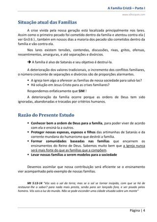 A Família Cristã – Parte I
www.oDiscipulo.com
Página | 4
Situação atual das Famílias
A crise vivida pela nossa geração está localizada principalmente nos lares.
Assim como o primeiro pecado foi cometido dentro da família e atentou contra ela (
ver Gn3:6 ) , também em nossos dias a maioria dos pecado são cometidos dentro da
família e vão contra ela.
Nos lares existem tensões, contendas, discussões, rixas, gritos, ofensas,
ressentimentos, amarguras, e até separações e divórcios.
 A família é alvo de Satanás e seu objetivo é destruí-la.
A deterioração dos valores tradicionais, o incremento dos conflitos familiares,
o número crescente de separações e divórcios são de proporções alarmantes.
 A igreja tem algo a oferecer as famílias de nossa sociedade para salvá-las?
 Há solução em Jesus Cristo para as crises familiares?
Respondemos enfaticamente que SIM !
A deterioração da família ocorre porque as ordens de Deus tem sido
ignoradas, abandonadas e trocadas por critérios humanos.
Razão do Presente Estudo
 Conhecer bem a ordem de Deus para a família, para poder viver de acordo
com ela e ensiná-la a outros.
 Proteger nossas esposas, esposos e filhos das artimanhas de Satanás e da
corrente mundana do humanismo que destrói a família.
 Formar comunidades baseadas nas famílias que encarnem os
ensinamentos do Reino de Deus. Sabemos muito bem que a Igreja nunca
será mais forte do que as famílias que a compõem.
 Levar nossas famílias a serem modelos para a sociedade
Devemos assimilar que nossa contribuição será eficiente se o ensinamento
vier acompanhado pelo exemplo de nossas famílias.
Mt 5:13-14 "Vós sois o sal da terra; mas se o sal se tornar insípido, com que se há de
restaurar-lhe o sabor? para nada mais presta, senão para ser lançado fora, e ser pisado pelos
homens. Vós sois a luz do mundo. Não se pode esconder uma cidade situada sobre um monte"
 