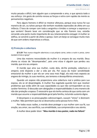 A Família Cristã – Parte I
www.oDiscipulo.com
Página | 40
muito pesada e difícil, tem alguém que a compreende e ama, e que aprecia todo o
seu esforço. Um gesto de carinho renova as forças e retira com rapidez da mente os
pensamentos negativos.
Para alguns homens é difícil se mostrar afetuoso, porque essa nunca foi sua
maneira de ser, ou talvez porque não tenham recebido expressões de afeto em sua
infância. É hora de romper com toda a vergonha e timidez e começar a expressar o
que sentem! Devem levar em consideração que se não fizerem isso, estarão
cercando uma parte muito importante de seu relacionamento conjugal. A mulher se
edifica, se constrói a partir de afeto e apreço. Com um beijo se consegue muito mais
do que com ordens imperativas e críticas.
4) Proteção e cobertura
Ef 5:29 "Pois nunca ninguém aborreceu a sua própria carne, antes a nutre e preza, como
também Cristo à igreja"
Uma das maiores necessidades da mulher é o amparo do seu marido. Deus
chama as viúvas de "desamparadas", pois uma viúva é alguém que perdeu seu
marido, que era seu amparo.
O marido que ama sua mulher, cuida dela, dá-lhe proteção, cobertura e
amparo; está disposto a dar a vida por ela. Por causa da maior sensibilidade
emocional da mulher e por ela ser uma vaso mais frágil, ela está mais exposta ao
engano do inimigo, às suas mentiras, aos temores e desequilíbrios emocionais.
Quando um esposo não proporciona uma cobertura real e prática para sua
esposa, ela se vê desprotegida. A mulher fica esgotada quando tem que resolver
problemas que estão além de suas capacidades ou que não correspondem ao seu
caráter feminino. O descuido com obrigações e responsabilidades é uma maneira de
não dar proteção a esposa. É necessário que ela tenha certeza de que conta com um
marido que assume a responsabilidade geral pela família, incluindo sustento digno.
O desamparo e as preocupações sobrecarregam, causam "stress" e destroem
a mulher. Não permitem que ela se desenvolva como pessoa livre e feliz.
Por todas essas razões, o marido deve proteger a sua mulher com sua fé, sua
oração, seu amor, seu sacrifício, sua amabilidade, sua compreensão e seu alento.
A mulher deve poder dizer: "Meu marido é meu pastor, nada me faltará"
 