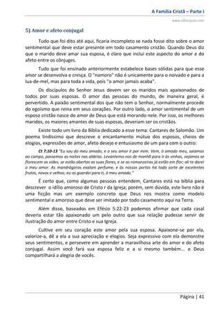 A Família Cristã – Parte I
www.oDiscipulo.com
Página | 41
5) Amor e afeto conjugal
Tudo que foi dito até aqui, ficaria incompleto se nada fosse dito sobre o amor
sentimental que deve estar presente em todo casamento cristão. Quando Deus diz
que o marido deve amar sua esposa, é claro que inclui este aspecto do amor e do
afeto entre os cônjuges.
Tudo que foi ensinado anteriormente estabelece bases sólidas para que esse
amor se desenvolva e cresça. O "namoro" não é unicamente para o noivado e para a
lua-de-mel, mas para toda a vida, pois "o amor jamais acaba".
Os discípulos do Senhor Jesus devem ser os maridos mais apaixonados de
todos por suas esposas. O amor das pessoas do mundo, de maneira geral, é
pervertido. A paixão sentimental dos que não tem o Senhor, normalmente procede
do egoísmo que reina em seus corações. Por outro lado, o amor sentimental de um
esposo cristão nasce do amor de Deus que está morando nele. Por isso, os melhores
maridos, os maiores amantes de suas esposas, deveriam ser os cristãos.
Existe todo um livro da Bíblia dedicado a esse tema: Cantares de Salomão. Um
poema lindíssimo que descreve o encantamento mútuo dos esposos, cheios de
elogios, expressões de amor, afeto desejo e entusiasmo de um para com o outro:
Ct 7:10-13 "Eu sou do meu amado, e o seu amor é por mim. Vem, ó amado meu, saiamos
ao campo, passemos as noites nas aldeias. Levantemo-nos de manhã para ir às vinhas, vejamos se
florescem as vides, se estão abertas as suas flores, e se as romanzeiras já estão em flor; ali te darei
o meu amor. As mandrágoras exalam perfume, e às nossas portas há toda sorte de excelentes
frutos, novos e velhos; eu os guardei para ti, ó meu amado."
É certo que, como algumas pessoas entendem, Cantares está na bíblia para
descrever o idílio amoroso de Cristo r da Igreja; porém, sem dúvida, este livro não é
uma ficção mas um exemplo concreto que Deus nos mostra como modelo
sentimental e amoroso que deve ser imitado por todo casamento aqui na Terra.
Além disso, baseados em Efésio 5:22-23 podemos afirmar que cada casal
deveria estar tão apaixonado um pelo outro que sua relação pudesse servir de
ilustração do amor entre Cristo e sua Igreja.
Cultive em seu coração este amor pela sua esposa. Apaixone-se por ela,
valorize-a, dê a ela a sua apreciação e elogios. Seja expressivo com ela demonstre
seus sentimentos, e persevere em aprender a maravilhosa arte do amor e do afeto
conjugal. Assim você fará sua esposa feliz e a si mesmo também... e Deus
compartilhará a alegria de vocês.
 