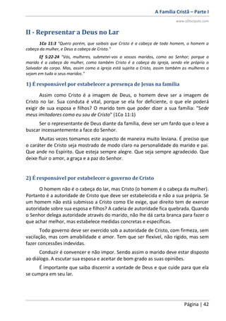 A Família Cristã – Parte I
www.oDiscipulo.com
Página | 42
II - Representar a Deus no Lar
1Co 11:3 "Quero porém, que saibais que Cristo é a cabeça de todo homem, o homem a
cabeça da mulher, e Deus a cabeça de Cristo."
Ef 5:22-24 "Vós, mulheres, submetei-vos a vossos maridos, como ao Senhor; porque o
marido é a cabeça da mulher, como também Cristo é a cabeça da igreja, sendo ele próprio o
Salvador do corpo. Mas, assim como a igreja está sujeita a Cristo, assim também as mulheres o
sejam em tudo a seus maridos."
1) É responsável por estabelecer a presença de Jesus na família
Assim como Cristo é a imagem de Deus, o homem deve ser a imagem de
Cristo no lar. Sua conduta é vital, porque se ela for deficiente, o que ele poderá
exigir de sua esposa e filhos? O marido tem que poder dizer a sua família: "Sede
meus imitadores como eu sou de Cristo" (1Co 11:1)
Ser o representante de Deus diante da família, deve ser um fardo que o leve a
buscar incessantemente a face do Senhor.
Muitas vezes tomamos este aspecto de maneira muito leviana. É preciso que
o caráter de Cristo seja mostrado de modo claro na personalidade do marido e pai.
Que ande no Espírito. Que esteja sempre alegre. Que seja sempre agradecido. Que
deixe fluir o amor, a graça e a paz do Senhor.
2) É responsável por estabelecer o governo de Cristo
O homem não é o cabeça do lar, mas Cristo (o homem é o cabeça da mulher).
Portanto é a autoridade de Cristo que deve ser estabelecida e não a sua própria. Se
um homem não está submisso a Cristo como Ele exige, que direito tem de exercer
autoridade sobre sua esposa e filhos? A cadeia de autoridade fica quebrada. Quando
o Senhor delega autoridade através do marido, não lhe dá carta branca para fazer o
que achar melhor, mas estabelece medidas concretas e específicas.
Todo governo deve ser exercido sob a autoridade de Cristo, com firmeza, sem
vacilação, mas com amabilidade e amor. Tem que ser flexível, não rígido, mas sem
fazer concessões indevidas.
Conduzir é convencer e não impor. Sendo assim o marido deve estar disposto
ao diálogo. A escutar sua esposa e aceitar de bom grado as suas opiniões.
É importante que saiba discernir a vontade de Deus e que cuide para que ela
se cumpra em seu lar.
 