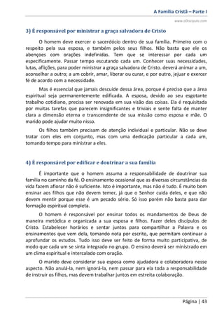 A Família Cristã – Parte I
www.oDiscipulo.com
Página | 43
3) É responsável por ministrar a graça salvadora de Cristo
O homem deve exercer o sacerdócio dentro de sua família. Primeiro com o
respeito pela sua esposa, e também pelos seus filhos. Não basta que ele os
abençoes com orações indefinidas. Tem que se interessar por cada um
especificamente. Passar tempo escutando cada um. Conhecer suas necessidades,
lutas, aflições, para poder ministrar a graça salvadora de Cristo. deverá animar a um,
aconselhar a outro; a um cobrir, amar, liberar ou curar, e por outro, jejuar e exercer
fé de acordo com a necessidade.
Mas é essencial que jamais descuide dessa área, porque é preciso que a área
espiritual seja permanentemente edificada. A esposa, devido ao seu esgotante
trabalho cotidiano, precisa ser renovada em sua visão das coisas. Ela é requisitada
por muitas tarefas que parecem insignificantes e triviais e sente falta de manter
clara a dimensão eterna e transcendente de sua missão como esposa e mãe. O
marido pode ajudar muito nisso.
Os filhos também precisam de atenção individual e particular. Não se deve
tratar com eles em conjunto, mas com uma dedicação particular a cada um,
tomando tempo para ministrar a eles.
4) É responsável por edificar e doutrinar a sua família
É importante que o homem assuma a responsabilidade de doutrinar sua
família no caminho da fé. O ensinamento ocasional que as diversas circunstâncias da
vida fazem aflorar não é suficiente. Isto é importante, mas não é tudo. É muito bom
ensinar aos filhos que não devem temer, já que o Senhor cuida deles, e que não
devem mentir porque esse é um pecado sério. Só isso porém não basta para dar
formação espiritual completa.
O homem é responsável por ensinar todos os mandamentos de Deus de
maneira metódica e organizada a sua esposa e filhos. Fazer deles discípulos de
Cristo. Estabelecer horários e sentar juntos para compartilhar a Palavra e os
ensinamentos que vem dela, tomando nota por escrito, que permitam continuar a
aprofundar os estudos. Tudo isso deve ser feito de forma muito participativa, de
modo que cada um se sinta integrado no grupo. O ensino deverá ser ministrado em
um clima espiritual e intercalado com oração.
O marido deve considerar sua esposa como ajudadora e colaboradora nesse
aspecto. Não anulá-la, nem ignorá-la, nem passar para ela toda a responsabilidade
de instruir os filhos, mas devem trabalhar juntos em estreita colaboração.
 