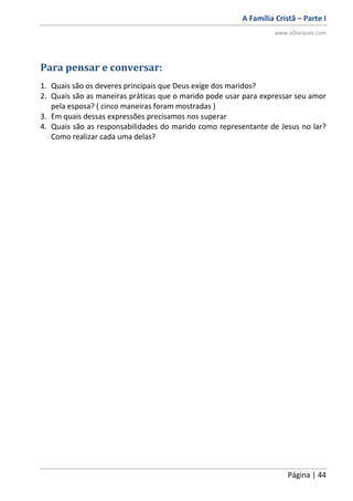 A Família Cristã – Parte I
www.oDiscipulo.com
Página | 44
Para pensar e conversar:
1. Quais são os deveres principais que Deus exige dos maridos?
2. Quais são as maneiras práticas que o marido pode usar para expressar seu amor
pela esposa? ( cinco maneiras foram mostradas )
3. Em quais dessas expressões precisamos nos superar
4. Quais são as responsabilidades do marido como representante de Jesus no lar?
Como realizar cada uma delas?
 
